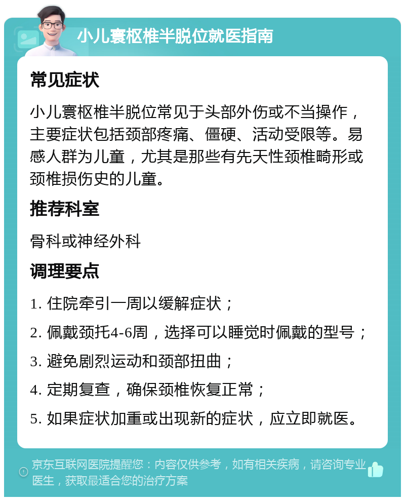 小儿寰枢椎半脱位就医指南 常见症状 小儿寰枢椎半脱位常见于头部外伤或不当操作，主要症状包括颈部疼痛、僵硬、活动受限等。易感人群为儿童，尤其是那些有先天性颈椎畸形或颈椎损伤史的儿童。 推荐科室 骨科或神经外科 调理要点 1. 住院牵引一周以缓解症状； 2. 佩戴颈托4-6周，选择可以睡觉时佩戴的型号； 3. 避免剧烈运动和颈部扭曲； 4. 定期复查，确保颈椎恢复正常； 5. 如果症状加重或出现新的症状，应立即就医。