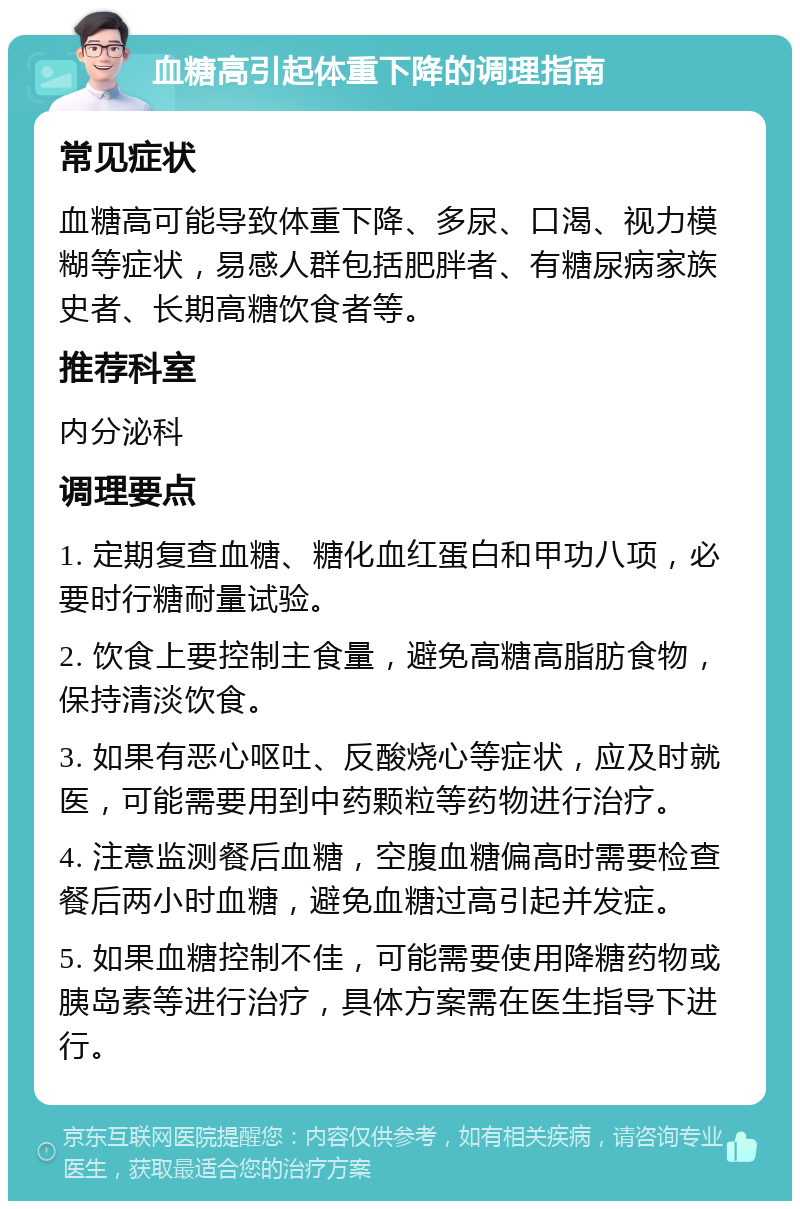 血糖高引起体重下降的调理指南 常见症状 血糖高可能导致体重下降、多尿、口渴、视力模糊等症状，易感人群包括肥胖者、有糖尿病家族史者、长期高糖饮食者等。 推荐科室 内分泌科 调理要点 1. 定期复查血糖、糖化血红蛋白和甲功八项，必要时行糖耐量试验。 2. 饮食上要控制主食量，避免高糖高脂肪食物，保持清淡饮食。 3. 如果有恶心呕吐、反酸烧心等症状，应及时就医，可能需要用到中药颗粒等药物进行治疗。 4. 注意监测餐后血糖，空腹血糖偏高时需要检查餐后两小时血糖，避免血糖过高引起并发症。 5. 如果血糖控制不佳，可能需要使用降糖药物或胰岛素等进行治疗，具体方案需在医生指导下进行。