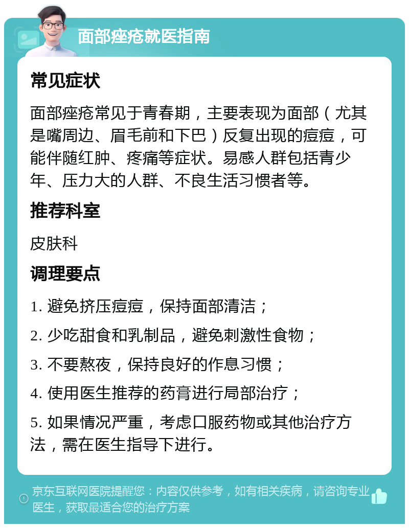 面部痤疮就医指南 常见症状 面部痤疮常见于青春期，主要表现为面部（尤其是嘴周边、眉毛前和下巴）反复出现的痘痘，可能伴随红肿、疼痛等症状。易感人群包括青少年、压力大的人群、不良生活习惯者等。 推荐科室 皮肤科 调理要点 1. 避免挤压痘痘，保持面部清洁； 2. 少吃甜食和乳制品，避免刺激性食物； 3. 不要熬夜，保持良好的作息习惯； 4. 使用医生推荐的药膏进行局部治疗； 5. 如果情况严重，考虑口服药物或其他治疗方法，需在医生指导下进行。