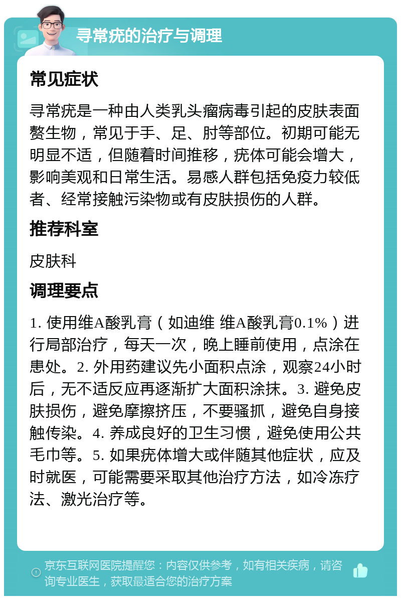 寻常疣的治疗与调理 常见症状 寻常疣是一种由人类乳头瘤病毒引起的皮肤表面赘生物，常见于手、足、肘等部位。初期可能无明显不适，但随着时间推移，疣体可能会增大，影响美观和日常生活。易感人群包括免疫力较低者、经常接触污染物或有皮肤损伤的人群。 推荐科室 皮肤科 调理要点 1. 使用维A酸乳膏（如迪维 维A酸乳膏0.1%）进行局部治疗，每天一次，晚上睡前使用，点涂在患处。2. 外用药建议先小面积点涂，观察24小时后，无不适反应再逐渐扩大面积涂抹。3. 避免皮肤损伤，避免摩擦挤压，不要骚抓，避免自身接触传染。4. 养成良好的卫生习惯，避免使用公共毛巾等。5. 如果疣体增大或伴随其他症状，应及时就医，可能需要采取其他治疗方法，如冷冻疗法、激光治疗等。