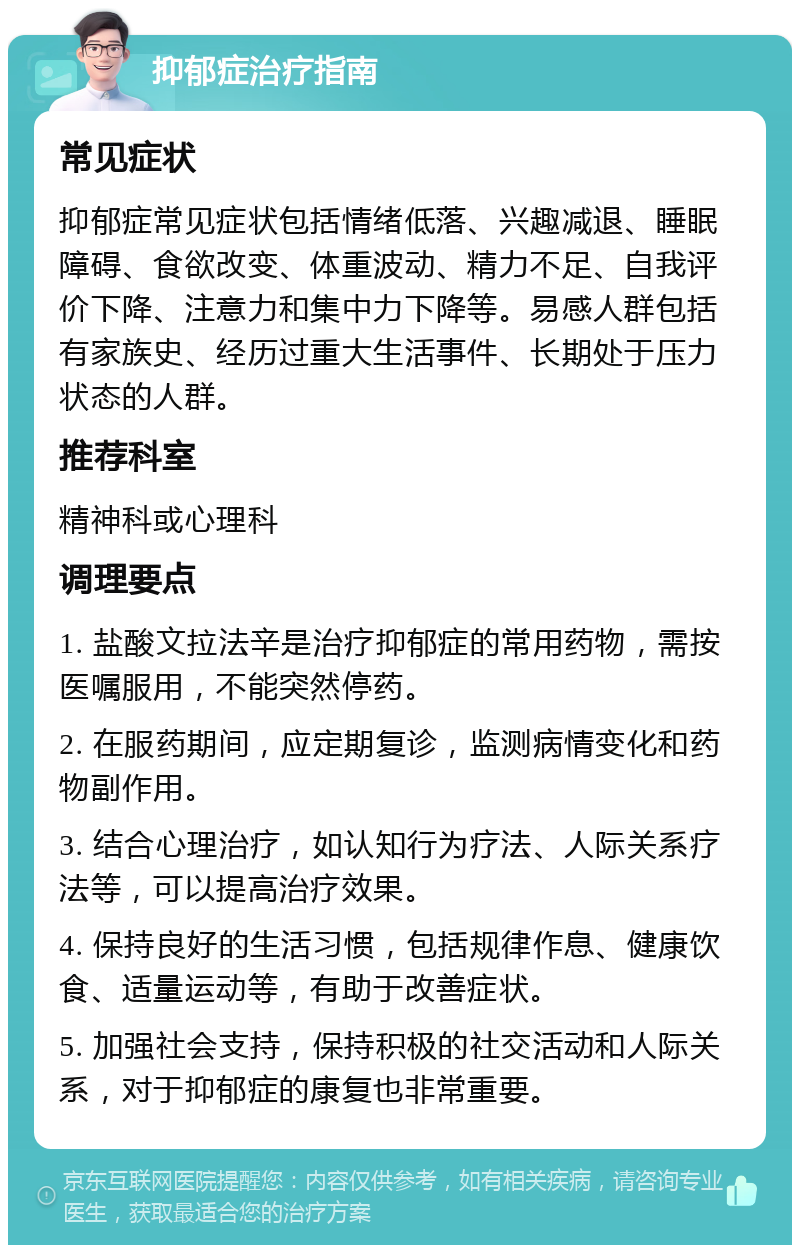 抑郁症治疗指南 常见症状 抑郁症常见症状包括情绪低落、兴趣减退、睡眠障碍、食欲改变、体重波动、精力不足、自我评价下降、注意力和集中力下降等。易感人群包括有家族史、经历过重大生活事件、长期处于压力状态的人群。 推荐科室 精神科或心理科 调理要点 1. 盐酸文拉法辛是治疗抑郁症的常用药物，需按医嘱服用，不能突然停药。 2. 在服药期间，应定期复诊，监测病情变化和药物副作用。 3. 结合心理治疗，如认知行为疗法、人际关系疗法等，可以提高治疗效果。 4. 保持良好的生活习惯，包括规律作息、健康饮食、适量运动等，有助于改善症状。 5. 加强社会支持，保持积极的社交活动和人际关系，对于抑郁症的康复也非常重要。