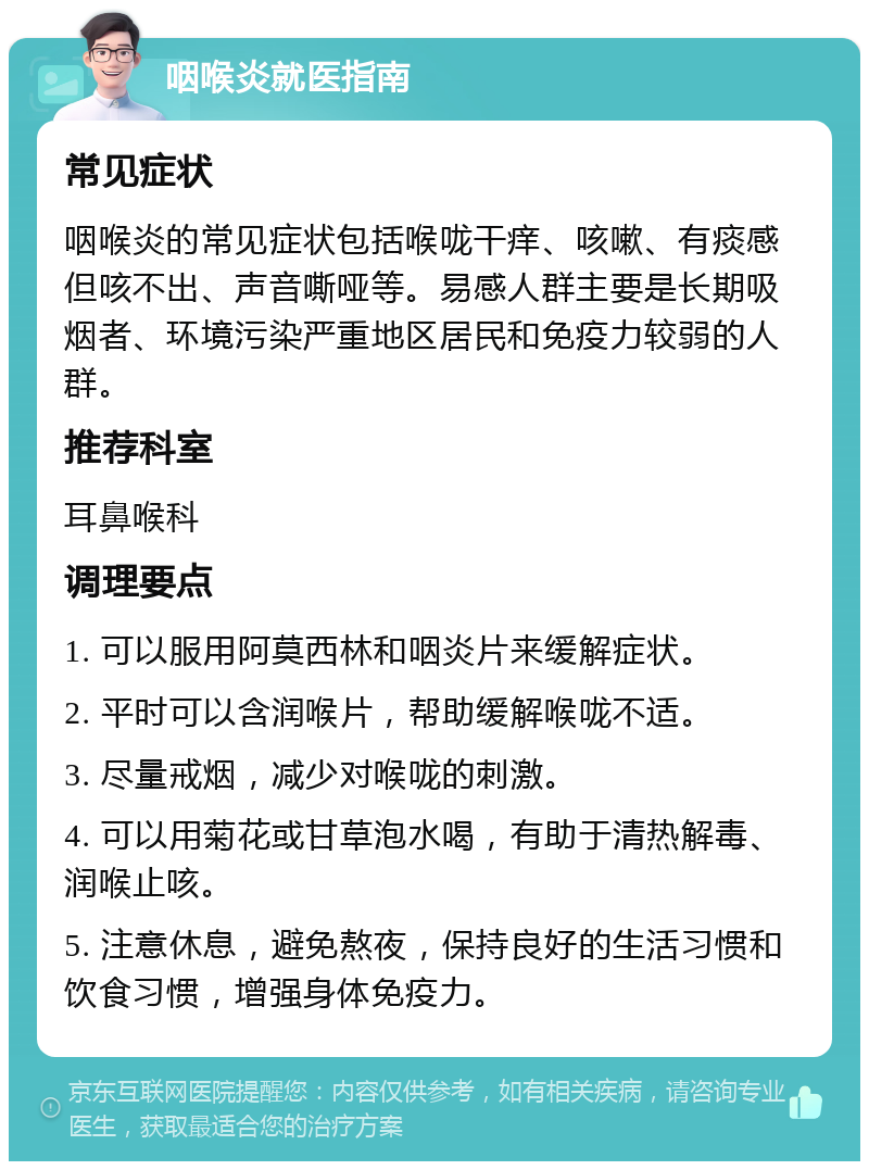 咽喉炎就医指南 常见症状 咽喉炎的常见症状包括喉咙干痒、咳嗽、有痰感但咳不出、声音嘶哑等。易感人群主要是长期吸烟者、环境污染严重地区居民和免疫力较弱的人群。 推荐科室 耳鼻喉科 调理要点 1. 可以服用阿莫西林和咽炎片来缓解症状。 2. 平时可以含润喉片，帮助缓解喉咙不适。 3. 尽量戒烟，减少对喉咙的刺激。 4. 可以用菊花或甘草泡水喝，有助于清热解毒、润喉止咳。 5. 注意休息，避免熬夜，保持良好的生活习惯和饮食习惯，增强身体免疫力。