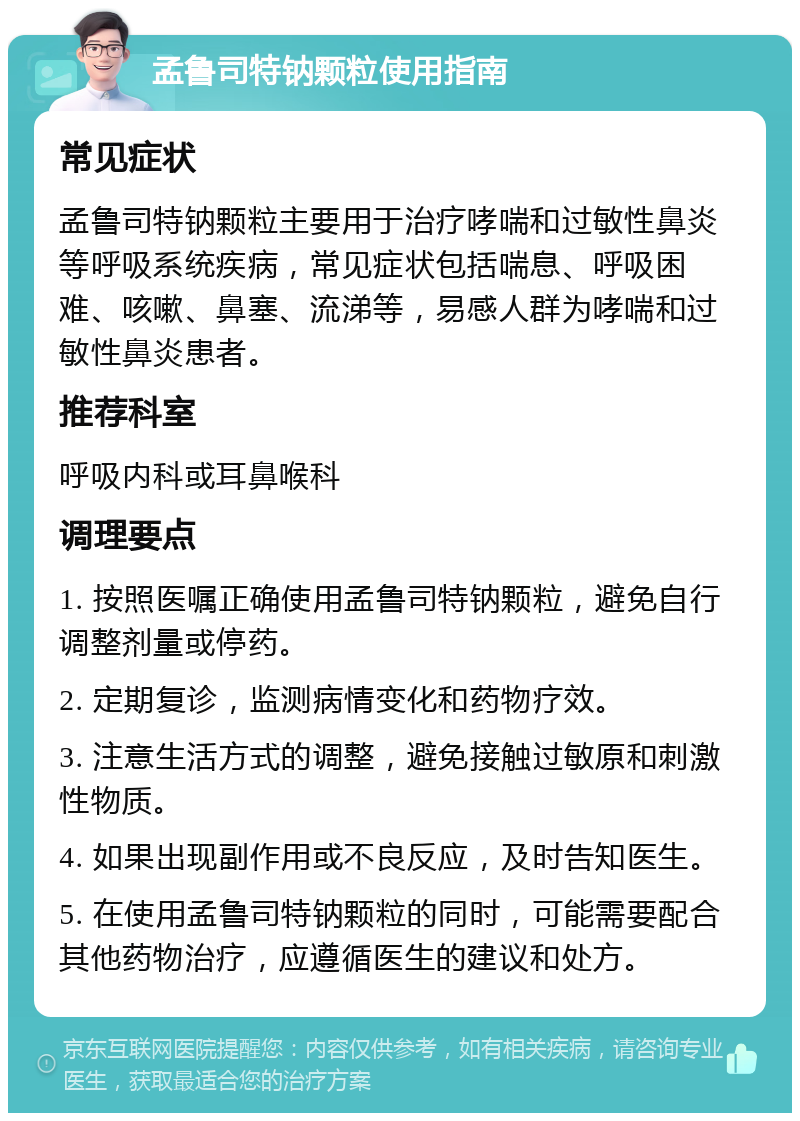 孟鲁司特钠颗粒使用指南 常见症状 孟鲁司特钠颗粒主要用于治疗哮喘和过敏性鼻炎等呼吸系统疾病，常见症状包括喘息、呼吸困难、咳嗽、鼻塞、流涕等，易感人群为哮喘和过敏性鼻炎患者。 推荐科室 呼吸内科或耳鼻喉科 调理要点 1. 按照医嘱正确使用孟鲁司特钠颗粒，避免自行调整剂量或停药。 2. 定期复诊，监测病情变化和药物疗效。 3. 注意生活方式的调整，避免接触过敏原和刺激性物质。 4. 如果出现副作用或不良反应，及时告知医生。 5. 在使用孟鲁司特钠颗粒的同时，可能需要配合其他药物治疗，应遵循医生的建议和处方。