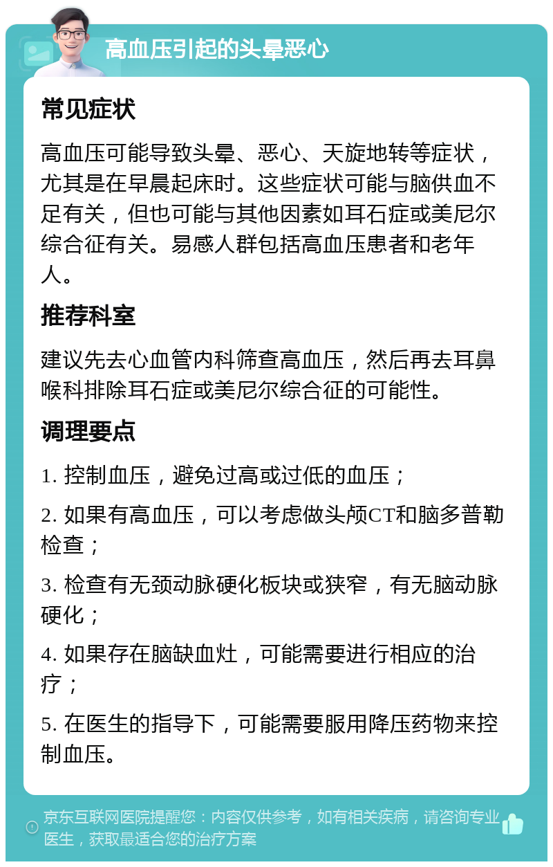 高血压引起的头晕恶心 常见症状 高血压可能导致头晕、恶心、天旋地转等症状，尤其是在早晨起床时。这些症状可能与脑供血不足有关，但也可能与其他因素如耳石症或美尼尔综合征有关。易感人群包括高血压患者和老年人。 推荐科室 建议先去心血管内科筛查高血压，然后再去耳鼻喉科排除耳石症或美尼尔综合征的可能性。 调理要点 1. 控制血压，避免过高或过低的血压； 2. 如果有高血压，可以考虑做头颅CT和脑多普勒检查； 3. 检查有无颈动脉硬化板块或狭窄，有无脑动脉硬化； 4. 如果存在脑缺血灶，可能需要进行相应的治疗； 5. 在医生的指导下，可能需要服用降压药物来控制血压。