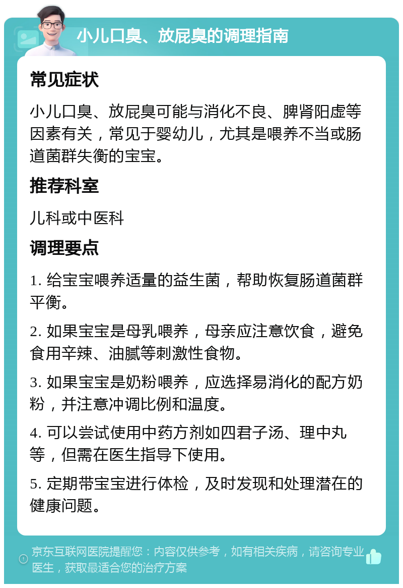 小儿口臭、放屁臭的调理指南 常见症状 小儿口臭、放屁臭可能与消化不良、脾肾阳虚等因素有关，常见于婴幼儿，尤其是喂养不当或肠道菌群失衡的宝宝。 推荐科室 儿科或中医科 调理要点 1. 给宝宝喂养适量的益生菌，帮助恢复肠道菌群平衡。 2. 如果宝宝是母乳喂养，母亲应注意饮食，避免食用辛辣、油腻等刺激性食物。 3. 如果宝宝是奶粉喂养，应选择易消化的配方奶粉，并注意冲调比例和温度。 4. 可以尝试使用中药方剂如四君子汤、理中丸等，但需在医生指导下使用。 5. 定期带宝宝进行体检，及时发现和处理潜在的健康问题。