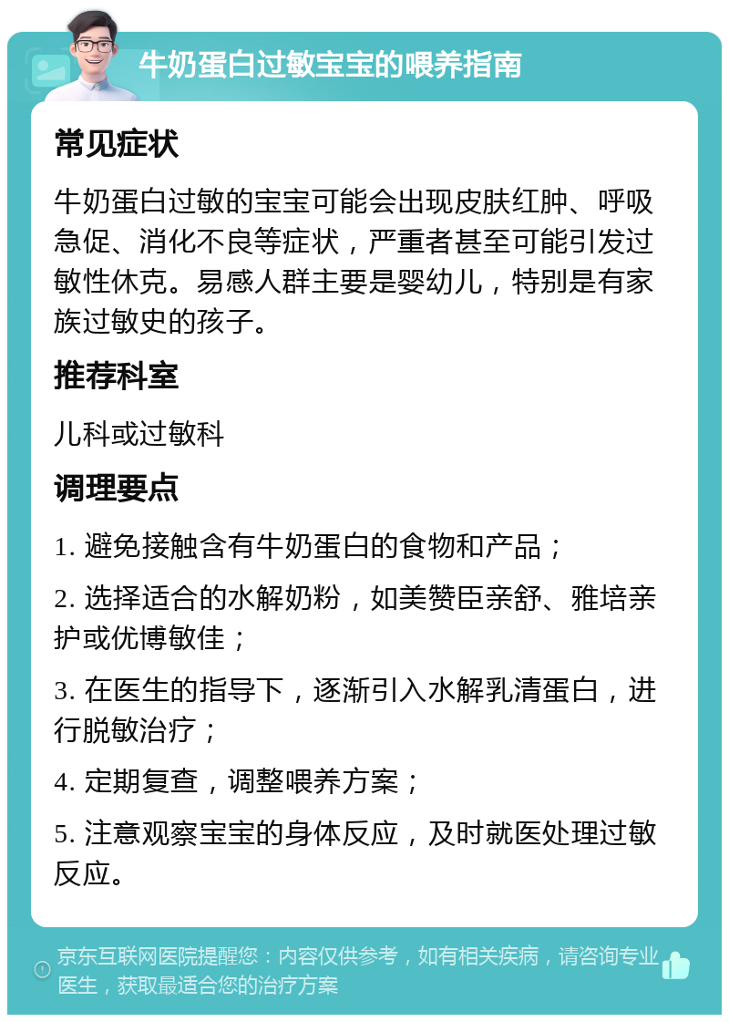 牛奶蛋白过敏宝宝的喂养指南 常见症状 牛奶蛋白过敏的宝宝可能会出现皮肤红肿、呼吸急促、消化不良等症状，严重者甚至可能引发过敏性休克。易感人群主要是婴幼儿，特别是有家族过敏史的孩子。 推荐科室 儿科或过敏科 调理要点 1. 避免接触含有牛奶蛋白的食物和产品； 2. 选择适合的水解奶粉，如美赞臣亲舒、雅培亲护或优博敏佳； 3. 在医生的指导下，逐渐引入水解乳清蛋白，进行脱敏治疗； 4. 定期复查，调整喂养方案； 5. 注意观察宝宝的身体反应，及时就医处理过敏反应。