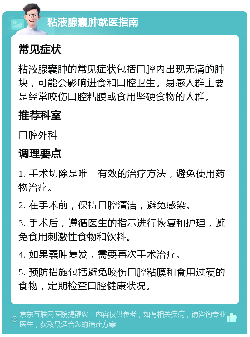 粘液腺囊肿就医指南 常见症状 粘液腺囊肿的常见症状包括口腔内出现无痛的肿块，可能会影响进食和口腔卫生。易感人群主要是经常咬伤口腔粘膜或食用坚硬食物的人群。 推荐科室 口腔外科 调理要点 1. 手术切除是唯一有效的治疗方法，避免使用药物治疗。 2. 在手术前，保持口腔清洁，避免感染。 3. 手术后，遵循医生的指示进行恢复和护理，避免食用刺激性食物和饮料。 4. 如果囊肿复发，需要再次手术治疗。 5. 预防措施包括避免咬伤口腔粘膜和食用过硬的食物，定期检查口腔健康状况。