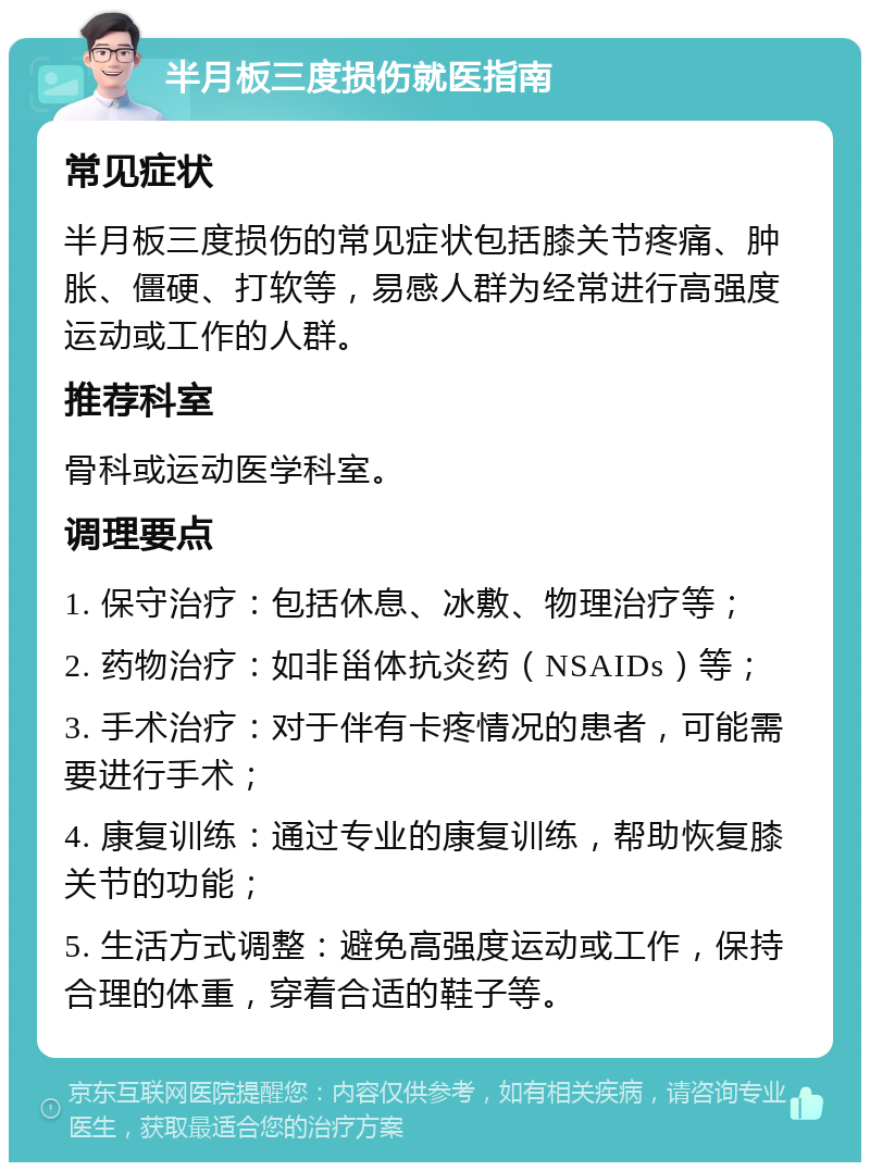 半月板三度损伤就医指南 常见症状 半月板三度损伤的常见症状包括膝关节疼痛、肿胀、僵硬、打软等，易感人群为经常进行高强度运动或工作的人群。 推荐科室 骨科或运动医学科室。 调理要点 1. 保守治疗：包括休息、冰敷、物理治疗等； 2. 药物治疗：如非甾体抗炎药（NSAIDs）等； 3. 手术治疗：对于伴有卡疼情况的患者，可能需要进行手术； 4. 康复训练：通过专业的康复训练，帮助恢复膝关节的功能； 5. 生活方式调整：避免高强度运动或工作，保持合理的体重，穿着合适的鞋子等。