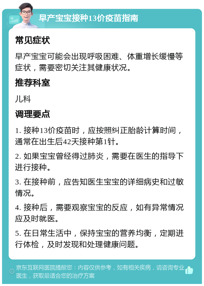 早产宝宝接种13价疫苗指南 常见症状 早产宝宝可能会出现呼吸困难、体重增长缓慢等症状，需要密切关注其健康状况。 推荐科室 儿科 调理要点 1. 接种13价疫苗时，应按照纠正胎龄计算时间，通常在出生后42天接种第1针。 2. 如果宝宝曾经得过肺炎，需要在医生的指导下进行接种。 3. 在接种前，应告知医生宝宝的详细病史和过敏情况。 4. 接种后，需要观察宝宝的反应，如有异常情况应及时就医。 5. 在日常生活中，保持宝宝的营养均衡，定期进行体检，及时发现和处理健康问题。