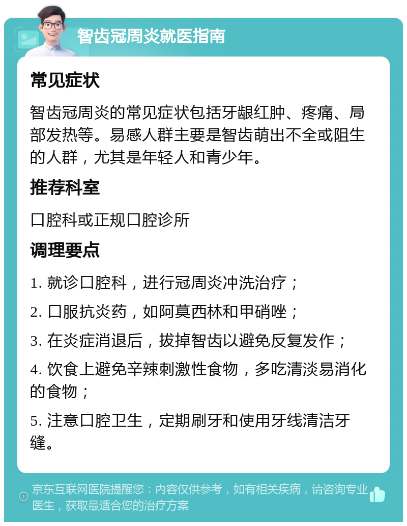 智齿冠周炎就医指南 常见症状 智齿冠周炎的常见症状包括牙龈红肿、疼痛、局部发热等。易感人群主要是智齿萌出不全或阻生的人群，尤其是年轻人和青少年。 推荐科室 口腔科或正规口腔诊所 调理要点 1. 就诊口腔科，进行冠周炎冲洗治疗； 2. 口服抗炎药，如阿莫西林和甲硝唑； 3. 在炎症消退后，拔掉智齿以避免反复发作； 4. 饮食上避免辛辣刺激性食物，多吃清淡易消化的食物； 5. 注意口腔卫生，定期刷牙和使用牙线清洁牙缝。