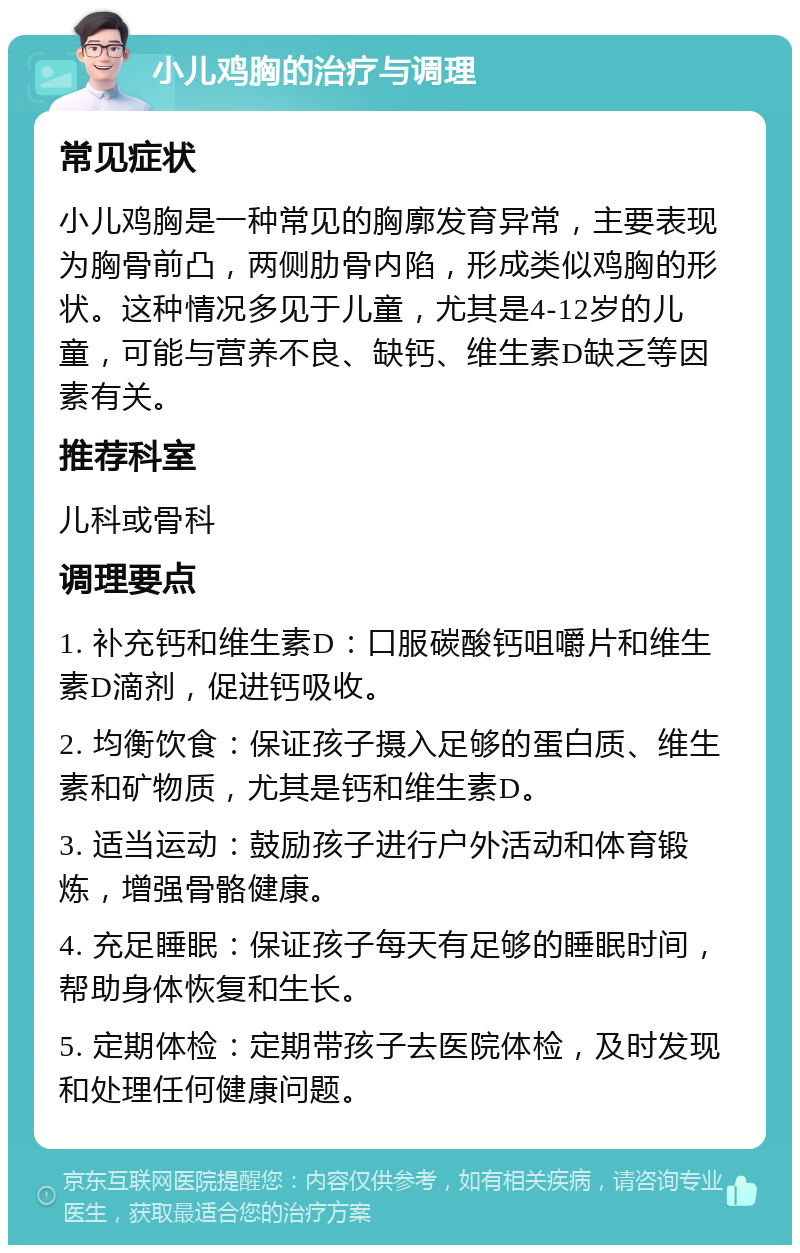 小儿鸡胸的治疗与调理 常见症状 小儿鸡胸是一种常见的胸廓发育异常，主要表现为胸骨前凸，两侧肋骨内陷，形成类似鸡胸的形状。这种情况多见于儿童，尤其是4-12岁的儿童，可能与营养不良、缺钙、维生素D缺乏等因素有关。 推荐科室 儿科或骨科 调理要点 1. 补充钙和维生素D：口服碳酸钙咀嚼片和维生素D滴剂，促进钙吸收。 2. 均衡饮食：保证孩子摄入足够的蛋白质、维生素和矿物质，尤其是钙和维生素D。 3. 适当运动：鼓励孩子进行户外活动和体育锻炼，增强骨骼健康。 4. 充足睡眠：保证孩子每天有足够的睡眠时间，帮助身体恢复和生长。 5. 定期体检：定期带孩子去医院体检，及时发现和处理任何健康问题。