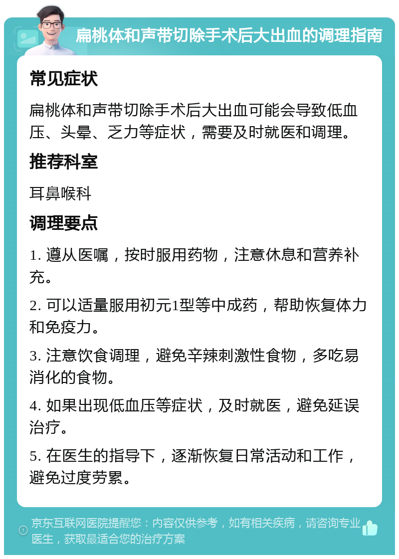 扁桃体和声带切除手术后大出血的调理指南 常见症状 扁桃体和声带切除手术后大出血可能会导致低血压、头晕、乏力等症状，需要及时就医和调理。 推荐科室 耳鼻喉科 调理要点 1. 遵从医嘱，按时服用药物，注意休息和营养补充。 2. 可以适量服用初元1型等中成药，帮助恢复体力和免疫力。 3. 注意饮食调理，避免辛辣刺激性食物，多吃易消化的食物。 4. 如果出现低血压等症状，及时就医，避免延误治疗。 5. 在医生的指导下，逐渐恢复日常活动和工作，避免过度劳累。