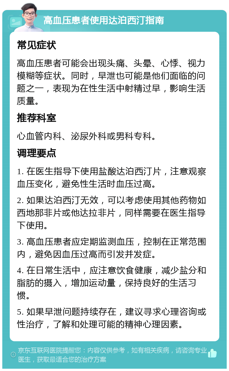 高血压患者使用达泊西汀指南 常见症状 高血压患者可能会出现头痛、头晕、心悸、视力模糊等症状。同时，早泄也可能是他们面临的问题之一，表现为在性生活中射精过早，影响生活质量。 推荐科室 心血管内科、泌尿外科或男科专科。 调理要点 1. 在医生指导下使用盐酸达泊西汀片，注意观察血压变化，避免性生活时血压过高。 2. 如果达泊西汀无效，可以考虑使用其他药物如西地那非片或他达拉非片，同样需要在医生指导下使用。 3. 高血压患者应定期监测血压，控制在正常范围内，避免因血压过高而引发并发症。 4. 在日常生活中，应注意饮食健康，减少盐分和脂肪的摄入，增加运动量，保持良好的生活习惯。 5. 如果早泄问题持续存在，建议寻求心理咨询或性治疗，了解和处理可能的精神心理因素。