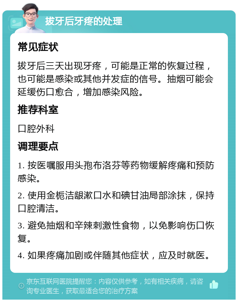 拔牙后牙疼的处理 常见症状 拔牙后三天出现牙疼，可能是正常的恢复过程，也可能是感染或其他并发症的信号。抽烟可能会延缓伤口愈合，增加感染风险。 推荐科室 口腔外科 调理要点 1. 按医嘱服用头孢布洛芬等药物缓解疼痛和预防感染。 2. 使用金栀洁龈漱口水和碘甘油局部涂抹，保持口腔清洁。 3. 避免抽烟和辛辣刺激性食物，以免影响伤口恢复。 4. 如果疼痛加剧或伴随其他症状，应及时就医。