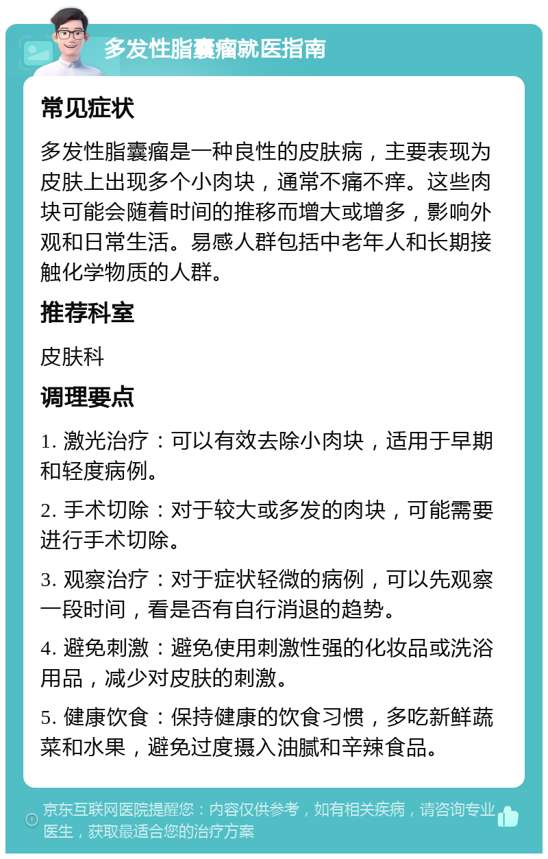 多发性脂囊瘤就医指南 常见症状 多发性脂囊瘤是一种良性的皮肤病，主要表现为皮肤上出现多个小肉块，通常不痛不痒。这些肉块可能会随着时间的推移而增大或增多，影响外观和日常生活。易感人群包括中老年人和长期接触化学物质的人群。 推荐科室 皮肤科 调理要点 1. 激光治疗：可以有效去除小肉块，适用于早期和轻度病例。 2. 手术切除：对于较大或多发的肉块，可能需要进行手术切除。 3. 观察治疗：对于症状轻微的病例，可以先观察一段时间，看是否有自行消退的趋势。 4. 避免刺激：避免使用刺激性强的化妆品或洗浴用品，减少对皮肤的刺激。 5. 健康饮食：保持健康的饮食习惯，多吃新鲜蔬菜和水果，避免过度摄入油腻和辛辣食品。