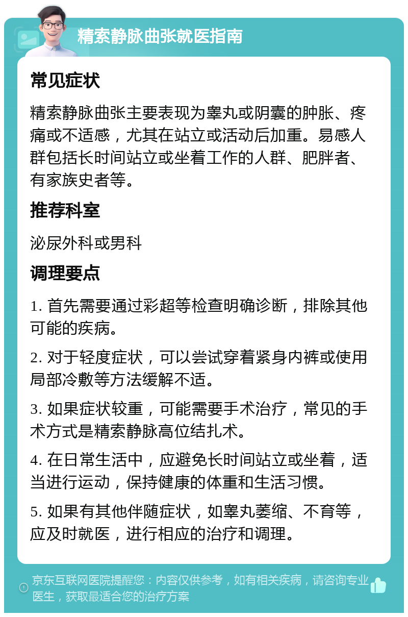 精索静脉曲张就医指南 常见症状 精索静脉曲张主要表现为睾丸或阴囊的肿胀、疼痛或不适感，尤其在站立或活动后加重。易感人群包括长时间站立或坐着工作的人群、肥胖者、有家族史者等。 推荐科室 泌尿外科或男科 调理要点 1. 首先需要通过彩超等检查明确诊断，排除其他可能的疾病。 2. 对于轻度症状，可以尝试穿着紧身内裤或使用局部冷敷等方法缓解不适。 3. 如果症状较重，可能需要手术治疗，常见的手术方式是精索静脉高位结扎术。 4. 在日常生活中，应避免长时间站立或坐着，适当进行运动，保持健康的体重和生活习惯。 5. 如果有其他伴随症状，如睾丸萎缩、不育等，应及时就医，进行相应的治疗和调理。