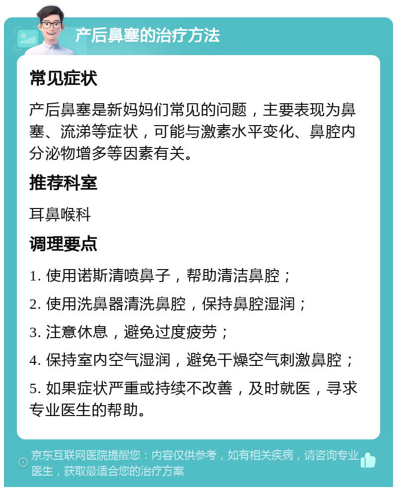 产后鼻塞的治疗方法 常见症状 产后鼻塞是新妈妈们常见的问题，主要表现为鼻塞、流涕等症状，可能与激素水平变化、鼻腔内分泌物增多等因素有关。 推荐科室 耳鼻喉科 调理要点 1. 使用诺斯清喷鼻子，帮助清洁鼻腔； 2. 使用洗鼻器清洗鼻腔，保持鼻腔湿润； 3. 注意休息，避免过度疲劳； 4. 保持室内空气湿润，避免干燥空气刺激鼻腔； 5. 如果症状严重或持续不改善，及时就医，寻求专业医生的帮助。