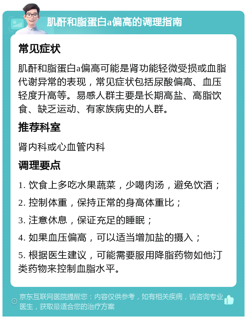 肌酐和脂蛋白a偏高的调理指南 常见症状 肌酐和脂蛋白a偏高可能是肾功能轻微受损或血脂代谢异常的表现，常见症状包括尿酸偏高、血压轻度升高等。易感人群主要是长期高盐、高脂饮食、缺乏运动、有家族病史的人群。 推荐科室 肾内科或心血管内科 调理要点 1. 饮食上多吃水果蔬菜，少喝肉汤，避免饮酒； 2. 控制体重，保持正常的身高体重比； 3. 注意休息，保证充足的睡眠； 4. 如果血压偏高，可以适当增加盐的摄入； 5. 根据医生建议，可能需要服用降脂药物如他汀类药物来控制血脂水平。