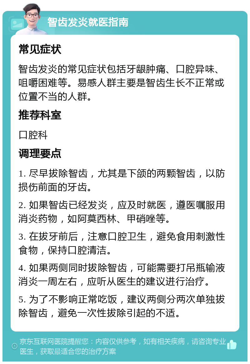 智齿发炎就医指南 常见症状 智齿发炎的常见症状包括牙龈肿痛、口腔异味、咀嚼困难等。易感人群主要是智齿生长不正常或位置不当的人群。 推荐科室 口腔科 调理要点 1. 尽早拔除智齿，尤其是下颌的两颗智齿，以防损伤前面的牙齿。 2. 如果智齿已经发炎，应及时就医，遵医嘱服用消炎药物，如阿莫西林、甲硝唑等。 3. 在拔牙前后，注意口腔卫生，避免食用刺激性食物，保持口腔清洁。 4. 如果两侧同时拔除智齿，可能需要打吊瓶输液消炎一周左右，应听从医生的建议进行治疗。 5. 为了不影响正常吃饭，建议两侧分两次单独拔除智齿，避免一次性拔除引起的不适。