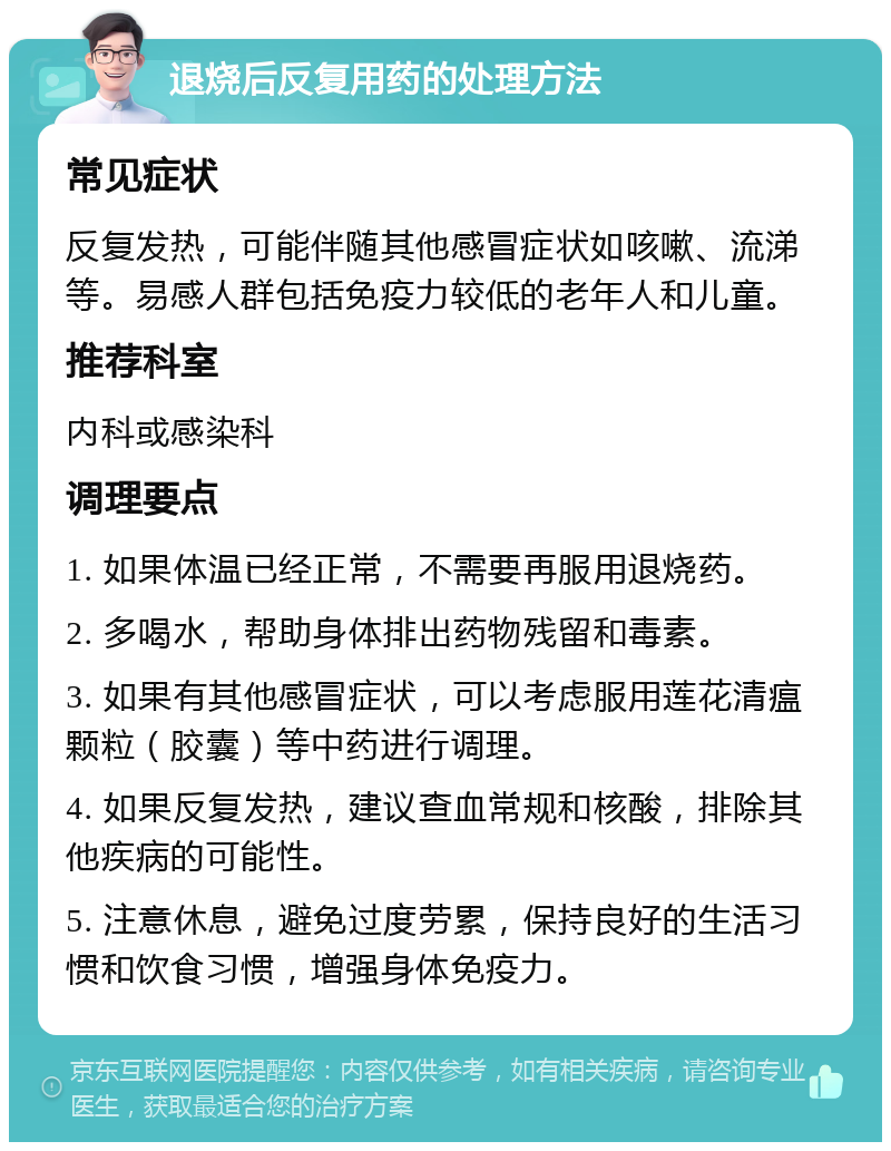 退烧后反复用药的处理方法 常见症状 反复发热，可能伴随其他感冒症状如咳嗽、流涕等。易感人群包括免疫力较低的老年人和儿童。 推荐科室 内科或感染科 调理要点 1. 如果体温已经正常，不需要再服用退烧药。 2. 多喝水，帮助身体排出药物残留和毒素。 3. 如果有其他感冒症状，可以考虑服用莲花清瘟颗粒（胶囊）等中药进行调理。 4. 如果反复发热，建议查血常规和核酸，排除其他疾病的可能性。 5. 注意休息，避免过度劳累，保持良好的生活习惯和饮食习惯，增强身体免疫力。