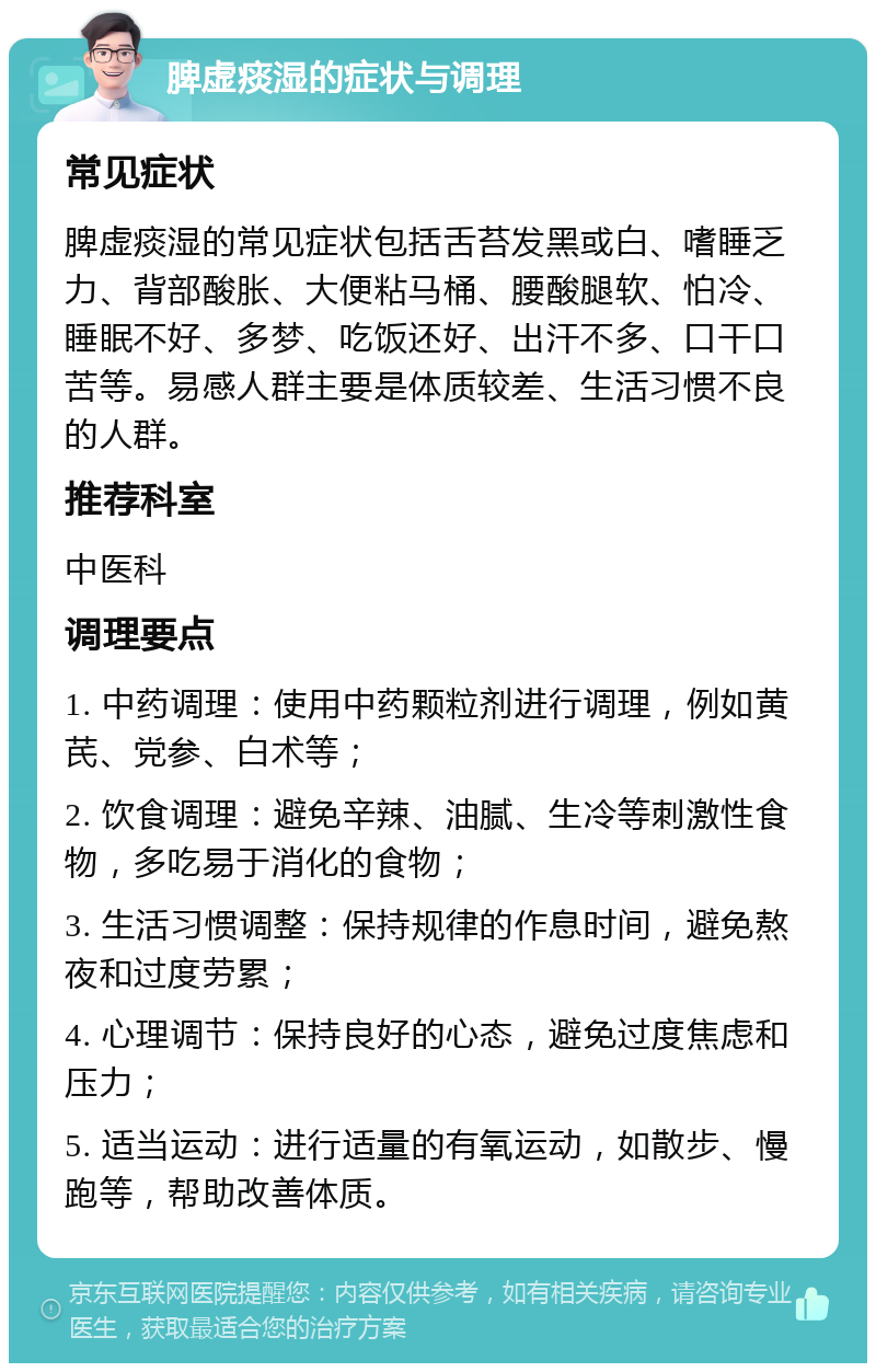 脾虚痰湿的症状与调理 常见症状 脾虚痰湿的常见症状包括舌苔发黑或白、嗜睡乏力、背部酸胀、大便粘马桶、腰酸腿软、怕冷、睡眠不好、多梦、吃饭还好、出汗不多、口干口苦等。易感人群主要是体质较差、生活习惯不良的人群。 推荐科室 中医科 调理要点 1. 中药调理：使用中药颗粒剂进行调理，例如黄芪、党参、白术等； 2. 饮食调理：避免辛辣、油腻、生冷等刺激性食物，多吃易于消化的食物； 3. 生活习惯调整：保持规律的作息时间，避免熬夜和过度劳累； 4. 心理调节：保持良好的心态，避免过度焦虑和压力； 5. 适当运动：进行适量的有氧运动，如散步、慢跑等，帮助改善体质。