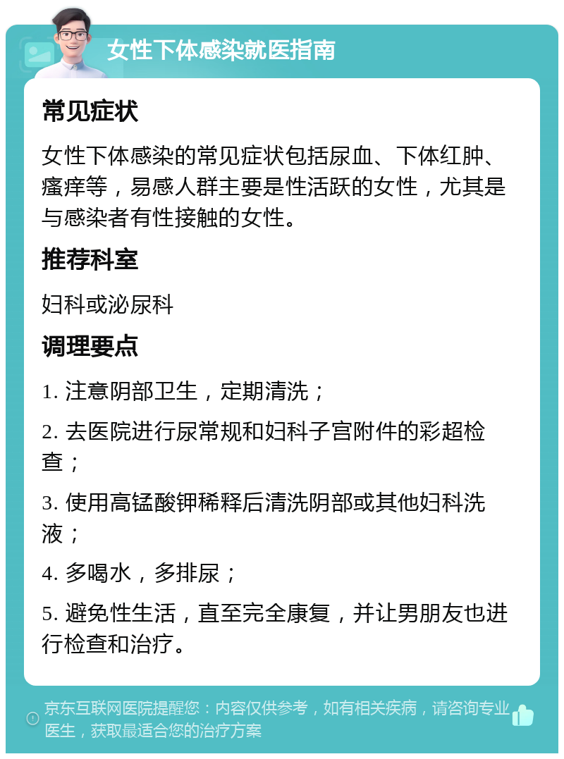 女性下体感染就医指南 常见症状 女性下体感染的常见症状包括尿血、下体红肿、瘙痒等，易感人群主要是性活跃的女性，尤其是与感染者有性接触的女性。 推荐科室 妇科或泌尿科 调理要点 1. 注意阴部卫生，定期清洗； 2. 去医院进行尿常规和妇科子宫附件的彩超检查； 3. 使用高锰酸钾稀释后清洗阴部或其他妇科洗液； 4. 多喝水，多排尿； 5. 避免性生活，直至完全康复，并让男朋友也进行检查和治疗。