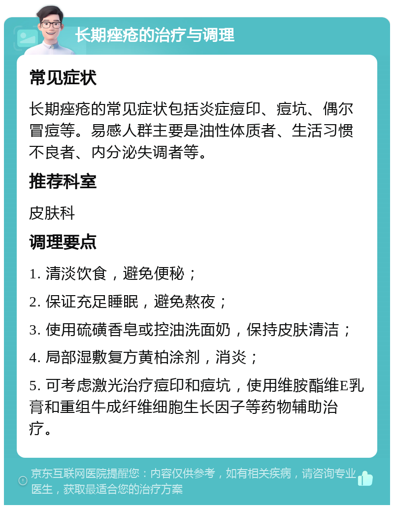 长期痤疮的治疗与调理 常见症状 长期痤疮的常见症状包括炎症痘印、痘坑、偶尔冒痘等。易感人群主要是油性体质者、生活习惯不良者、内分泌失调者等。 推荐科室 皮肤科 调理要点 1. 清淡饮食，避免便秘； 2. 保证充足睡眠，避免熬夜； 3. 使用硫磺香皂或控油洗面奶，保持皮肤清洁； 4. 局部湿敷复方黄柏涂剂，消炎； 5. 可考虑激光治疗痘印和痘坑，使用维胺酯维E乳膏和重组牛成纤维细胞生长因子等药物辅助治疗。