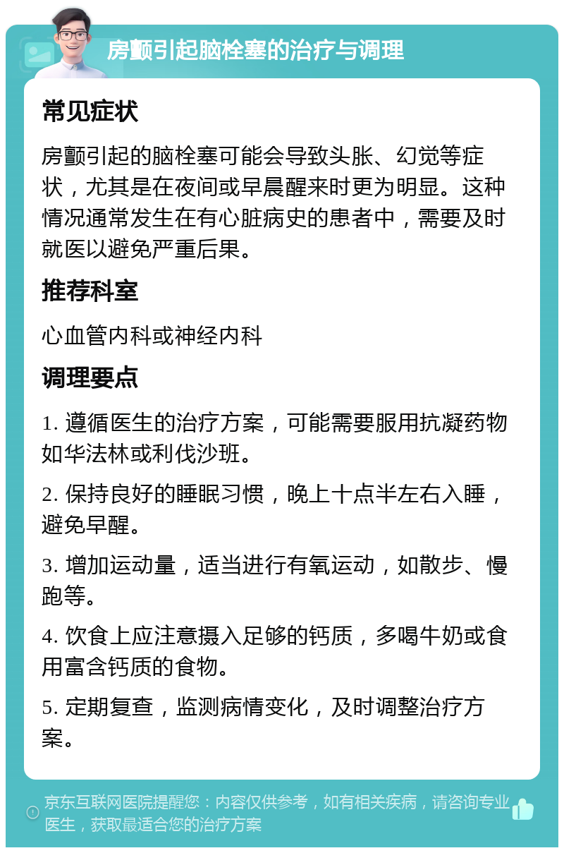 房颤引起脑栓塞的治疗与调理 常见症状 房颤引起的脑栓塞可能会导致头胀、幻觉等症状，尤其是在夜间或早晨醒来时更为明显。这种情况通常发生在有心脏病史的患者中，需要及时就医以避免严重后果。 推荐科室 心血管内科或神经内科 调理要点 1. 遵循医生的治疗方案，可能需要服用抗凝药物如华法林或利伐沙班。 2. 保持良好的睡眠习惯，晚上十点半左右入睡，避免早醒。 3. 增加运动量，适当进行有氧运动，如散步、慢跑等。 4. 饮食上应注意摄入足够的钙质，多喝牛奶或食用富含钙质的食物。 5. 定期复查，监测病情变化，及时调整治疗方案。