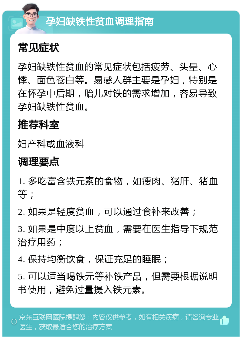 孕妇缺铁性贫血调理指南 常见症状 孕妇缺铁性贫血的常见症状包括疲劳、头晕、心悸、面色苍白等。易感人群主要是孕妇，特别是在怀孕中后期，胎儿对铁的需求增加，容易导致孕妇缺铁性贫血。 推荐科室 妇产科或血液科 调理要点 1. 多吃富含铁元素的食物，如瘦肉、猪肝、猪血等； 2. 如果是轻度贫血，可以通过食补来改善； 3. 如果是中度以上贫血，需要在医生指导下规范治疗用药； 4. 保持均衡饮食，保证充足的睡眠； 5. 可以适当喝铁元等补铁产品，但需要根据说明书使用，避免过量摄入铁元素。