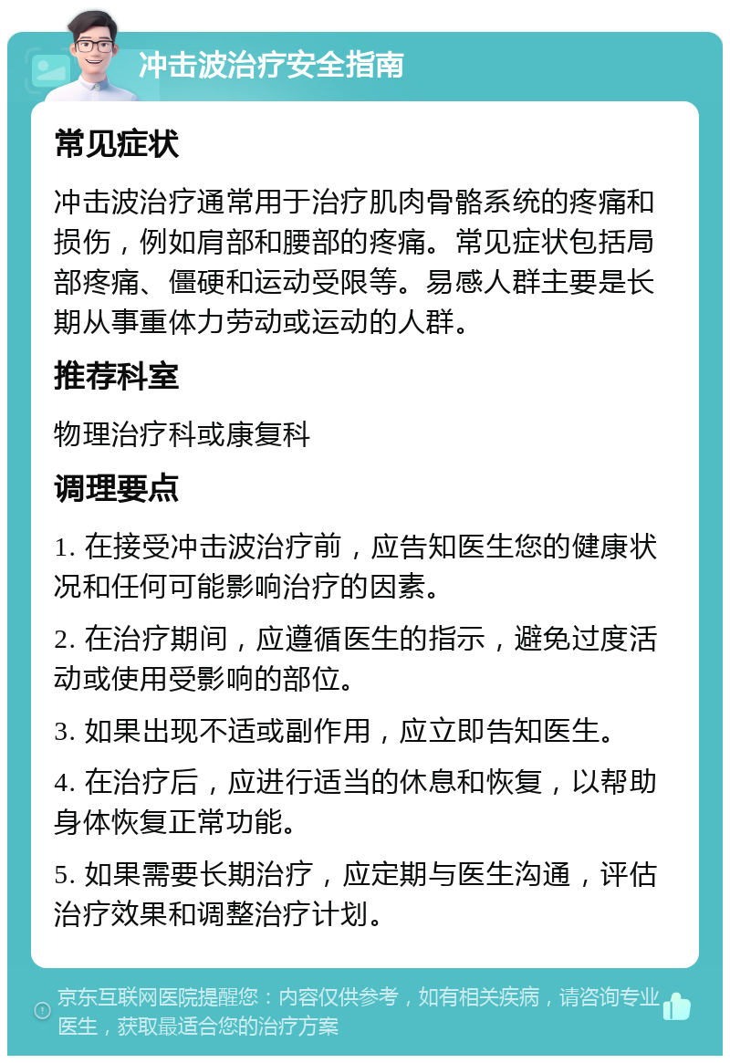 冲击波治疗安全指南 常见症状 冲击波治疗通常用于治疗肌肉骨骼系统的疼痛和损伤，例如肩部和腰部的疼痛。常见症状包括局部疼痛、僵硬和运动受限等。易感人群主要是长期从事重体力劳动或运动的人群。 推荐科室 物理治疗科或康复科 调理要点 1. 在接受冲击波治疗前，应告知医生您的健康状况和任何可能影响治疗的因素。 2. 在治疗期间，应遵循医生的指示，避免过度活动或使用受影响的部位。 3. 如果出现不适或副作用，应立即告知医生。 4. 在治疗后，应进行适当的休息和恢复，以帮助身体恢复正常功能。 5. 如果需要长期治疗，应定期与医生沟通，评估治疗效果和调整治疗计划。