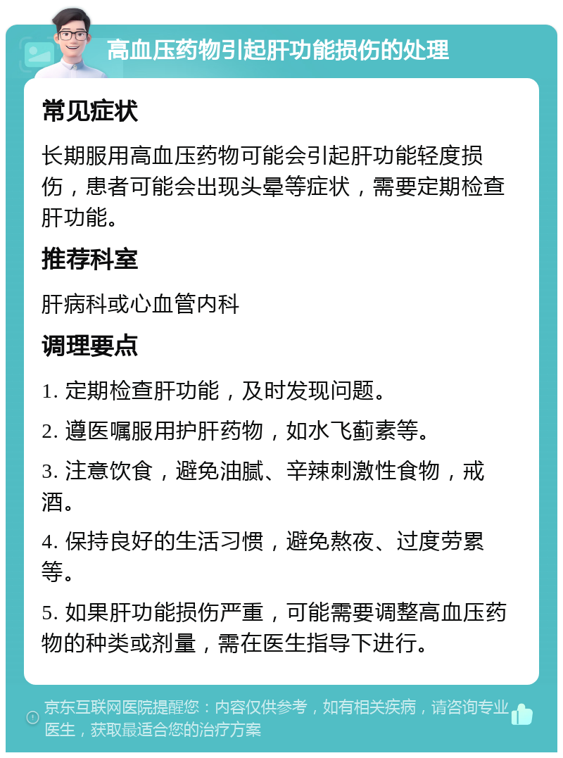 高血压药物引起肝功能损伤的处理 常见症状 长期服用高血压药物可能会引起肝功能轻度损伤，患者可能会出现头晕等症状，需要定期检查肝功能。 推荐科室 肝病科或心血管内科 调理要点 1. 定期检查肝功能，及时发现问题。 2. 遵医嘱服用护肝药物，如水飞蓟素等。 3. 注意饮食，避免油腻、辛辣刺激性食物，戒酒。 4. 保持良好的生活习惯，避免熬夜、过度劳累等。 5. 如果肝功能损伤严重，可能需要调整高血压药物的种类或剂量，需在医生指导下进行。