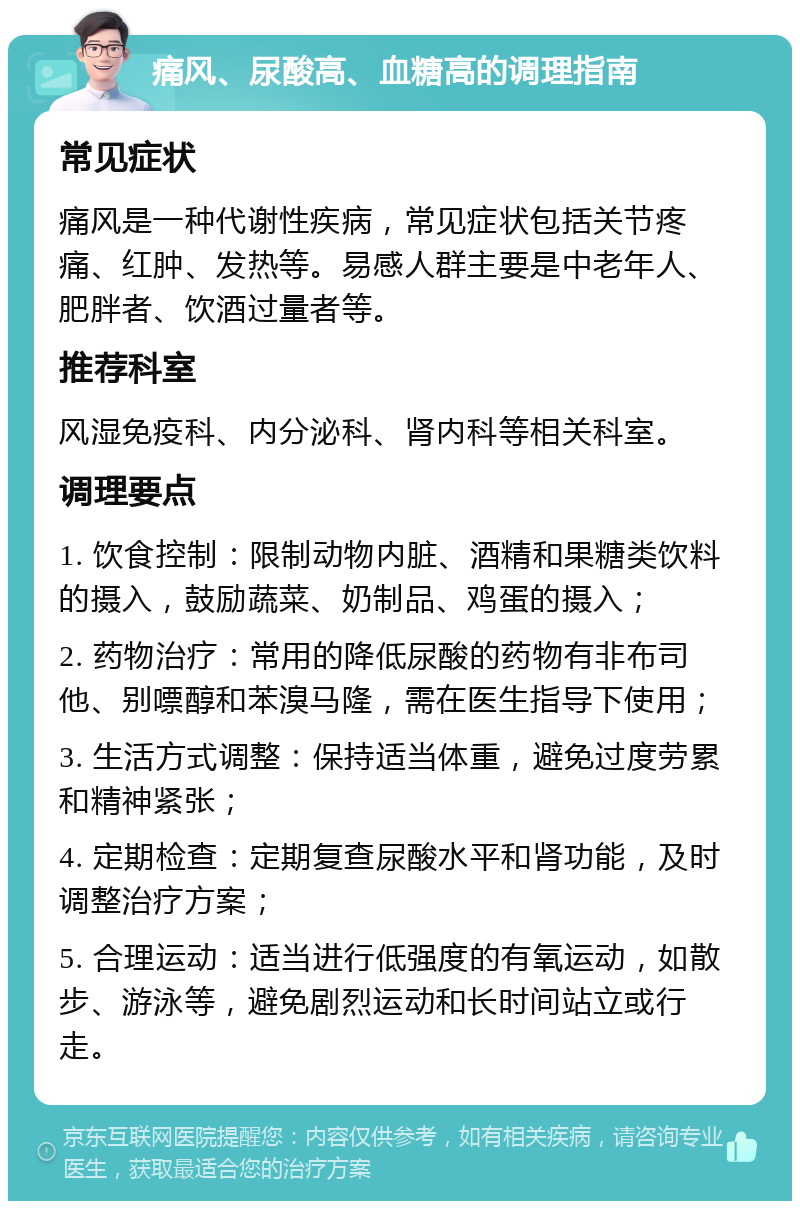 痛风、尿酸高、血糖高的调理指南 常见症状 痛风是一种代谢性疾病，常见症状包括关节疼痛、红肿、发热等。易感人群主要是中老年人、肥胖者、饮酒过量者等。 推荐科室 风湿免疫科、内分泌科、肾内科等相关科室。 调理要点 1. 饮食控制：限制动物内脏、酒精和果糖类饮料的摄入，鼓励蔬菜、奶制品、鸡蛋的摄入； 2. 药物治疗：常用的降低尿酸的药物有非布司他、别嘌醇和苯溴马隆，需在医生指导下使用； 3. 生活方式调整：保持适当体重，避免过度劳累和精神紧张； 4. 定期检查：定期复查尿酸水平和肾功能，及时调整治疗方案； 5. 合理运动：适当进行低强度的有氧运动，如散步、游泳等，避免剧烈运动和长时间站立或行走。