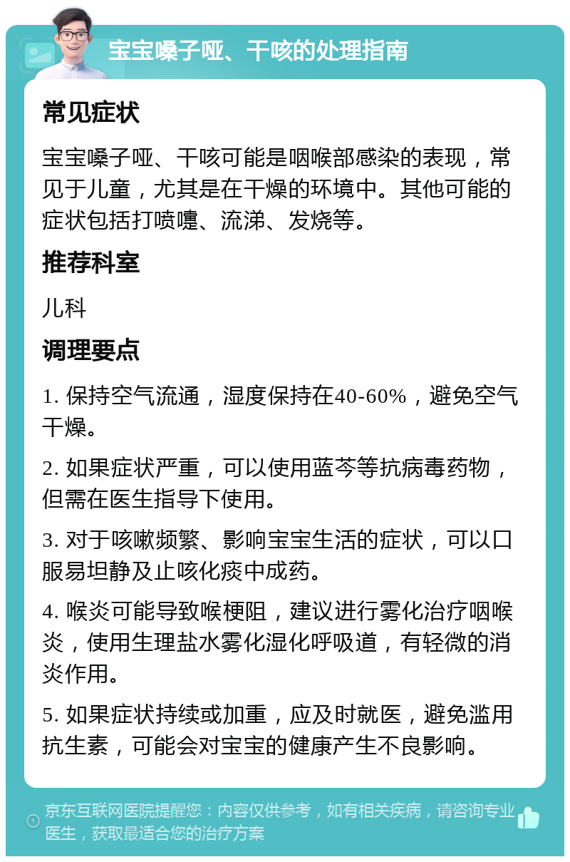 宝宝嗓子哑、干咳的处理指南 常见症状 宝宝嗓子哑、干咳可能是咽喉部感染的表现，常见于儿童，尤其是在干燥的环境中。其他可能的症状包括打喷嚏、流涕、发烧等。 推荐科室 儿科 调理要点 1. 保持空气流通，湿度保持在40-60%，避免空气干燥。 2. 如果症状严重，可以使用蓝芩等抗病毒药物，但需在医生指导下使用。 3. 对于咳嗽频繁、影响宝宝生活的症状，可以口服易坦静及止咳化痰中成药。 4. 喉炎可能导致喉梗阻，建议进行雾化治疗咽喉炎，使用生理盐水雾化湿化呼吸道，有轻微的消炎作用。 5. 如果症状持续或加重，应及时就医，避免滥用抗生素，可能会对宝宝的健康产生不良影响。