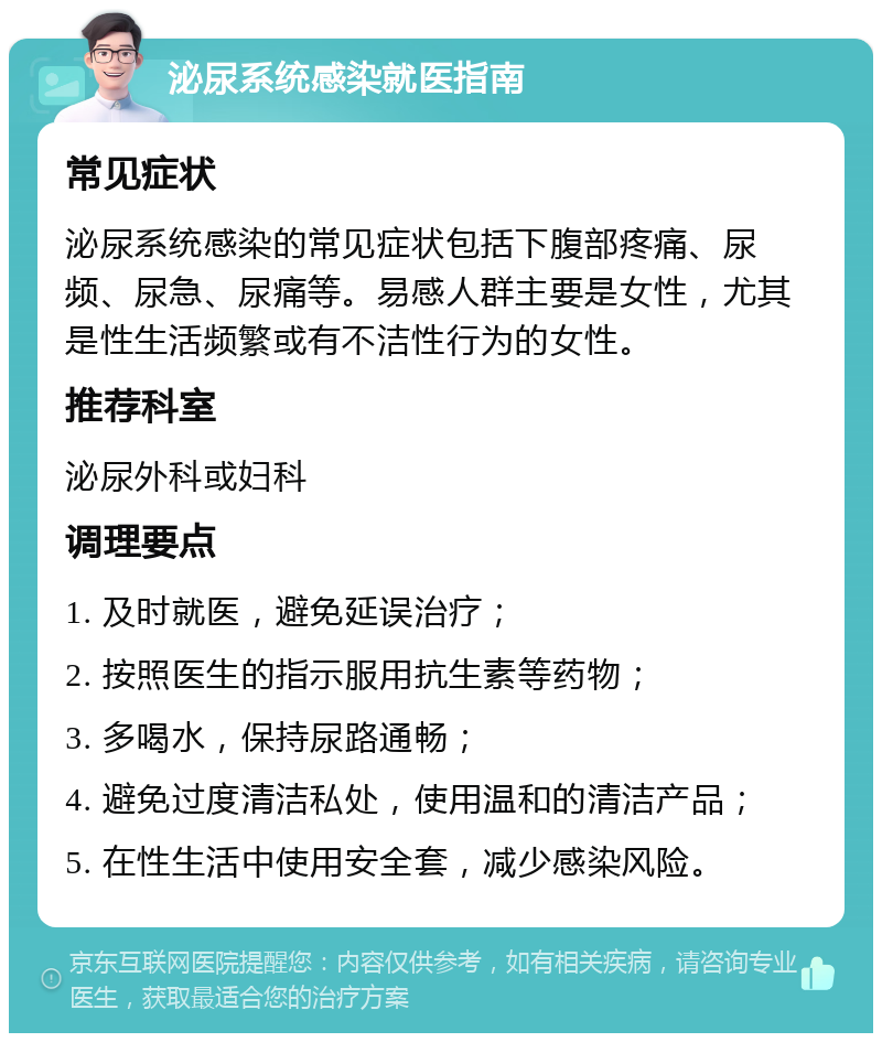 泌尿系统感染就医指南 常见症状 泌尿系统感染的常见症状包括下腹部疼痛、尿频、尿急、尿痛等。易感人群主要是女性，尤其是性生活频繁或有不洁性行为的女性。 推荐科室 泌尿外科或妇科 调理要点 1. 及时就医，避免延误治疗； 2. 按照医生的指示服用抗生素等药物； 3. 多喝水，保持尿路通畅； 4. 避免过度清洁私处，使用温和的清洁产品； 5. 在性生活中使用安全套，减少感染风险。