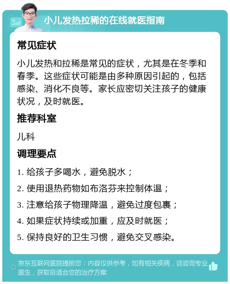 小儿发热拉稀的在线就医指南 常见症状 小儿发热和拉稀是常见的症状，尤其是在冬季和春季。这些症状可能是由多种原因引起的，包括感染、消化不良等。家长应密切关注孩子的健康状况，及时就医。 推荐科室 儿科 调理要点 1. 给孩子多喝水，避免脱水； 2. 使用退热药物如布洛芬来控制体温； 3. 注意给孩子物理降温，避免过度包裹； 4. 如果症状持续或加重，应及时就医； 5. 保持良好的卫生习惯，避免交叉感染。