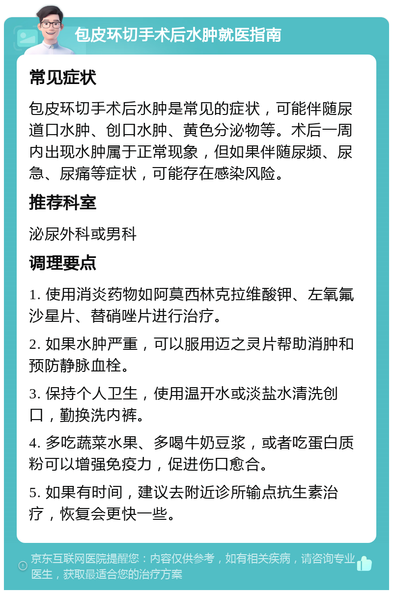 包皮环切手术后水肿就医指南 常见症状 包皮环切手术后水肿是常见的症状，可能伴随尿道口水肿、创口水肿、黄色分泌物等。术后一周内出现水肿属于正常现象，但如果伴随尿频、尿急、尿痛等症状，可能存在感染风险。 推荐科室 泌尿外科或男科 调理要点 1. 使用消炎药物如阿莫西林克拉维酸钾、左氧氟沙星片、替硝唑片进行治疗。 2. 如果水肿严重，可以服用迈之灵片帮助消肿和预防静脉血栓。 3. 保持个人卫生，使用温开水或淡盐水清洗创口，勤换洗内裤。 4. 多吃蔬菜水果、多喝牛奶豆浆，或者吃蛋白质粉可以增强免疫力，促进伤口愈合。 5. 如果有时间，建议去附近诊所输点抗生素治疗，恢复会更快一些。