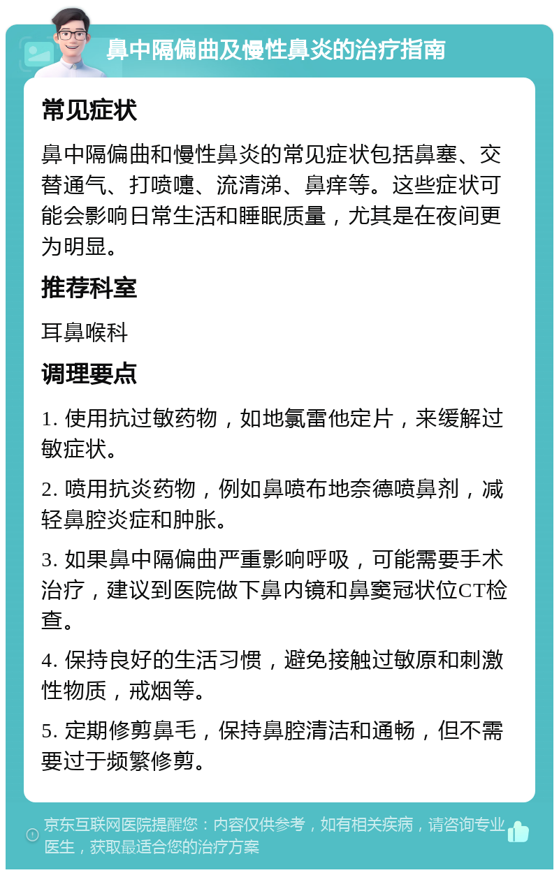 鼻中隔偏曲及慢性鼻炎的治疗指南 常见症状 鼻中隔偏曲和慢性鼻炎的常见症状包括鼻塞、交替通气、打喷嚏、流清涕、鼻痒等。这些症状可能会影响日常生活和睡眠质量，尤其是在夜间更为明显。 推荐科室 耳鼻喉科 调理要点 1. 使用抗过敏药物，如地氯雷他定片，来缓解过敏症状。 2. 喷用抗炎药物，例如鼻喷布地奈德喷鼻剂，减轻鼻腔炎症和肿胀。 3. 如果鼻中隔偏曲严重影响呼吸，可能需要手术治疗，建议到医院做下鼻内镜和鼻窦冠状位CT检查。 4. 保持良好的生活习惯，避免接触过敏原和刺激性物质，戒烟等。 5. 定期修剪鼻毛，保持鼻腔清洁和通畅，但不需要过于频繁修剪。