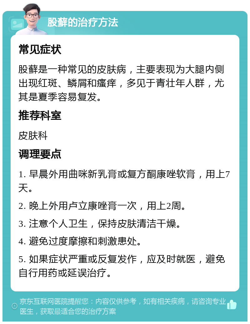 股藓的治疗方法 常见症状 股藓是一种常见的皮肤病，主要表现为大腿内侧出现红斑、鳞屑和瘙痒，多见于青壮年人群，尤其是夏季容易复发。 推荐科室 皮肤科 调理要点 1. 早晨外用曲咪新乳膏或复方酮康唑软膏，用上7天。 2. 晚上外用卢立康唑膏一次，用上2周。 3. 注意个人卫生，保持皮肤清洁干燥。 4. 避免过度摩擦和刺激患处。 5. 如果症状严重或反复发作，应及时就医，避免自行用药或延误治疗。