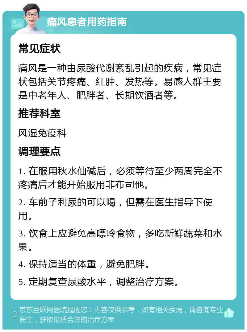 痛风患者用药指南 常见症状 痛风是一种由尿酸代谢紊乱引起的疾病，常见症状包括关节疼痛、红肿、发热等。易感人群主要是中老年人、肥胖者、长期饮酒者等。 推荐科室 风湿免疫科 调理要点 1. 在服用秋水仙碱后，必须等待至少两周完全不疼痛后才能开始服用非布司他。 2. 车前子利尿的可以喝，但需在医生指导下使用。 3. 饮食上应避免高嘌呤食物，多吃新鲜蔬菜和水果。 4. 保持适当的体重，避免肥胖。 5. 定期复查尿酸水平，调整治疗方案。