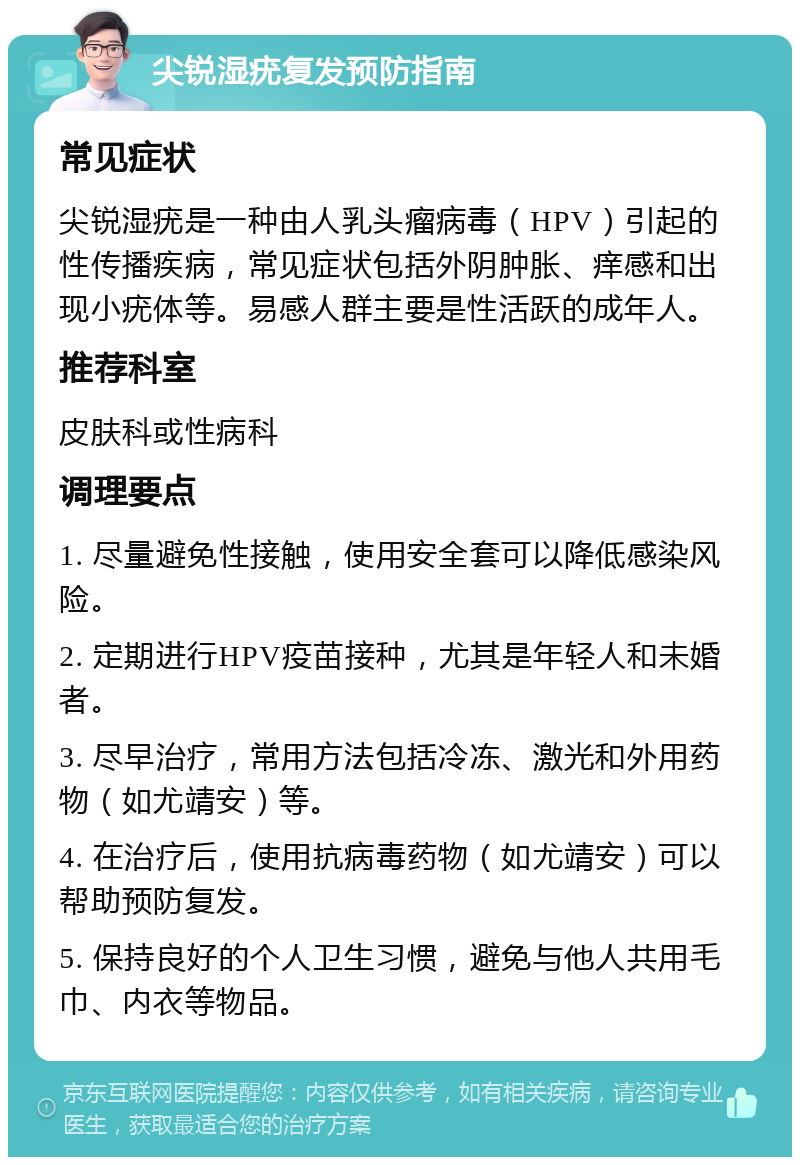 尖锐湿疣复发预防指南 常见症状 尖锐湿疣是一种由人乳头瘤病毒（HPV）引起的性传播疾病，常见症状包括外阴肿胀、痒感和出现小疣体等。易感人群主要是性活跃的成年人。 推荐科室 皮肤科或性病科 调理要点 1. 尽量避免性接触，使用安全套可以降低感染风险。 2. 定期进行HPV疫苗接种，尤其是年轻人和未婚者。 3. 尽早治疗，常用方法包括冷冻、激光和外用药物（如尤靖安）等。 4. 在治疗后，使用抗病毒药物（如尤靖安）可以帮助预防复发。 5. 保持良好的个人卫生习惯，避免与他人共用毛巾、内衣等物品。