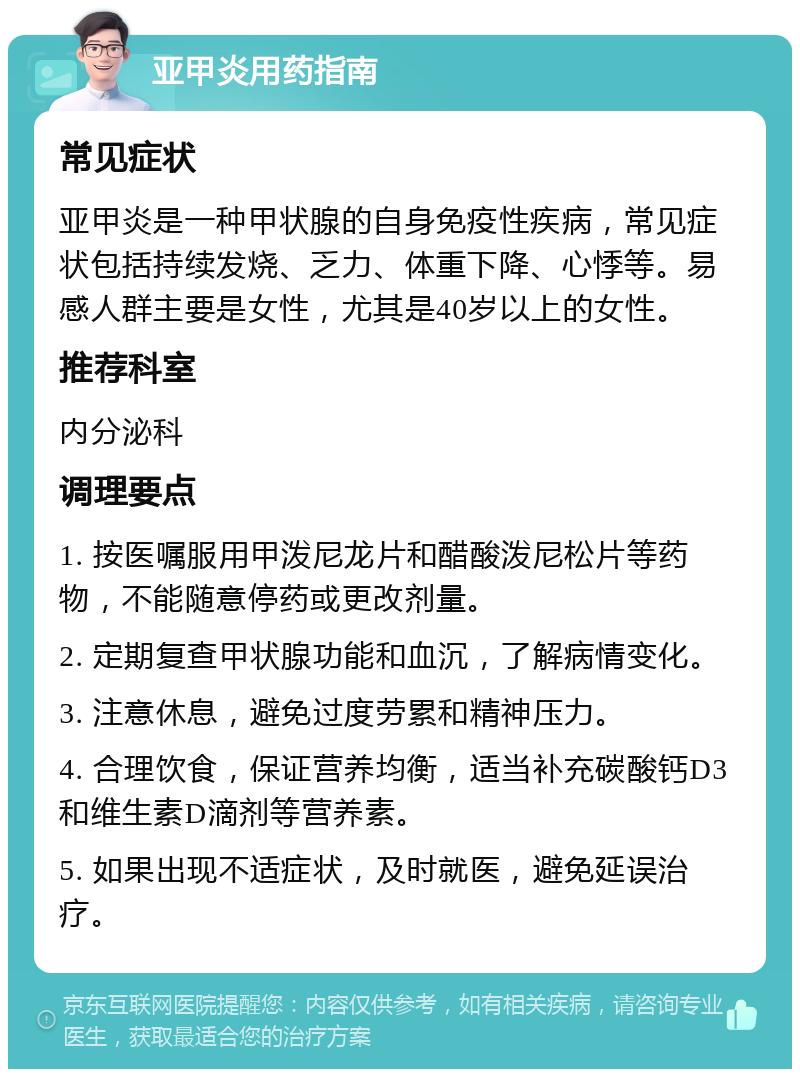 亚甲炎用药指南 常见症状 亚甲炎是一种甲状腺的自身免疫性疾病，常见症状包括持续发烧、乏力、体重下降、心悸等。易感人群主要是女性，尤其是40岁以上的女性。 推荐科室 内分泌科 调理要点 1. 按医嘱服用甲泼尼龙片和醋酸泼尼松片等药物，不能随意停药或更改剂量。 2. 定期复查甲状腺功能和血沉，了解病情变化。 3. 注意休息，避免过度劳累和精神压力。 4. 合理饮食，保证营养均衡，适当补充碳酸钙D3和维生素D滴剂等营养素。 5. 如果出现不适症状，及时就医，避免延误治疗。