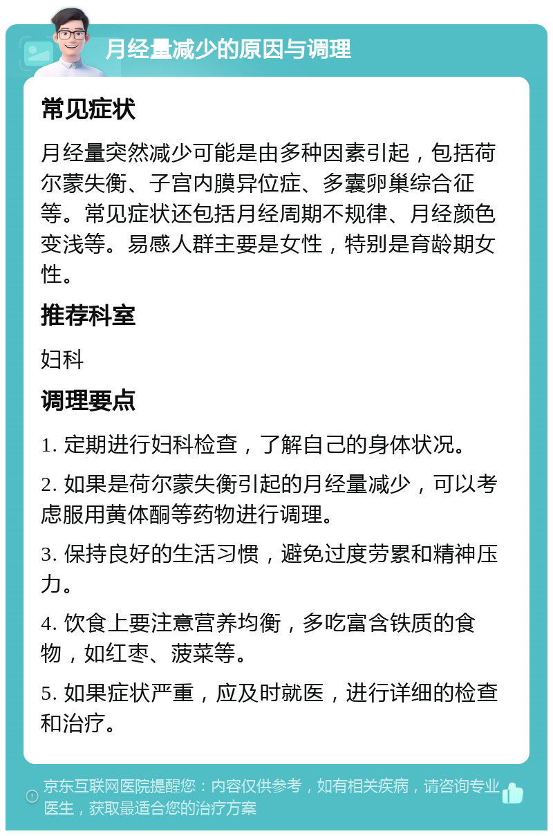 月经量减少的原因与调理 常见症状 月经量突然减少可能是由多种因素引起，包括荷尔蒙失衡、子宫内膜异位症、多囊卵巢综合征等。常见症状还包括月经周期不规律、月经颜色变浅等。易感人群主要是女性，特别是育龄期女性。 推荐科室 妇科 调理要点 1. 定期进行妇科检查，了解自己的身体状况。 2. 如果是荷尔蒙失衡引起的月经量减少，可以考虑服用黄体酮等药物进行调理。 3. 保持良好的生活习惯，避免过度劳累和精神压力。 4. 饮食上要注意营养均衡，多吃富含铁质的食物，如红枣、菠菜等。 5. 如果症状严重，应及时就医，进行详细的检查和治疗。