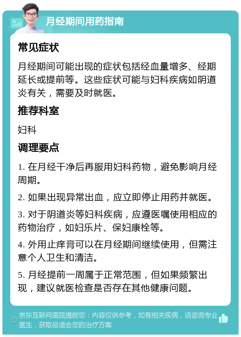 月经期间用药指南 常见症状 月经期间可能出现的症状包括经血量增多、经期延长或提前等。这些症状可能与妇科疾病如阴道炎有关，需要及时就医。 推荐科室 妇科 调理要点 1. 在月经干净后再服用妇科药物，避免影响月经周期。 2. 如果出现异常出血，应立即停止用药并就医。 3. 对于阴道炎等妇科疾病，应遵医嘱使用相应的药物治疗，如妇乐片、保妇康栓等。 4. 外用止痒膏可以在月经期间继续使用，但需注意个人卫生和清洁。 5. 月经提前一周属于正常范围，但如果频繁出现，建议就医检查是否存在其他健康问题。