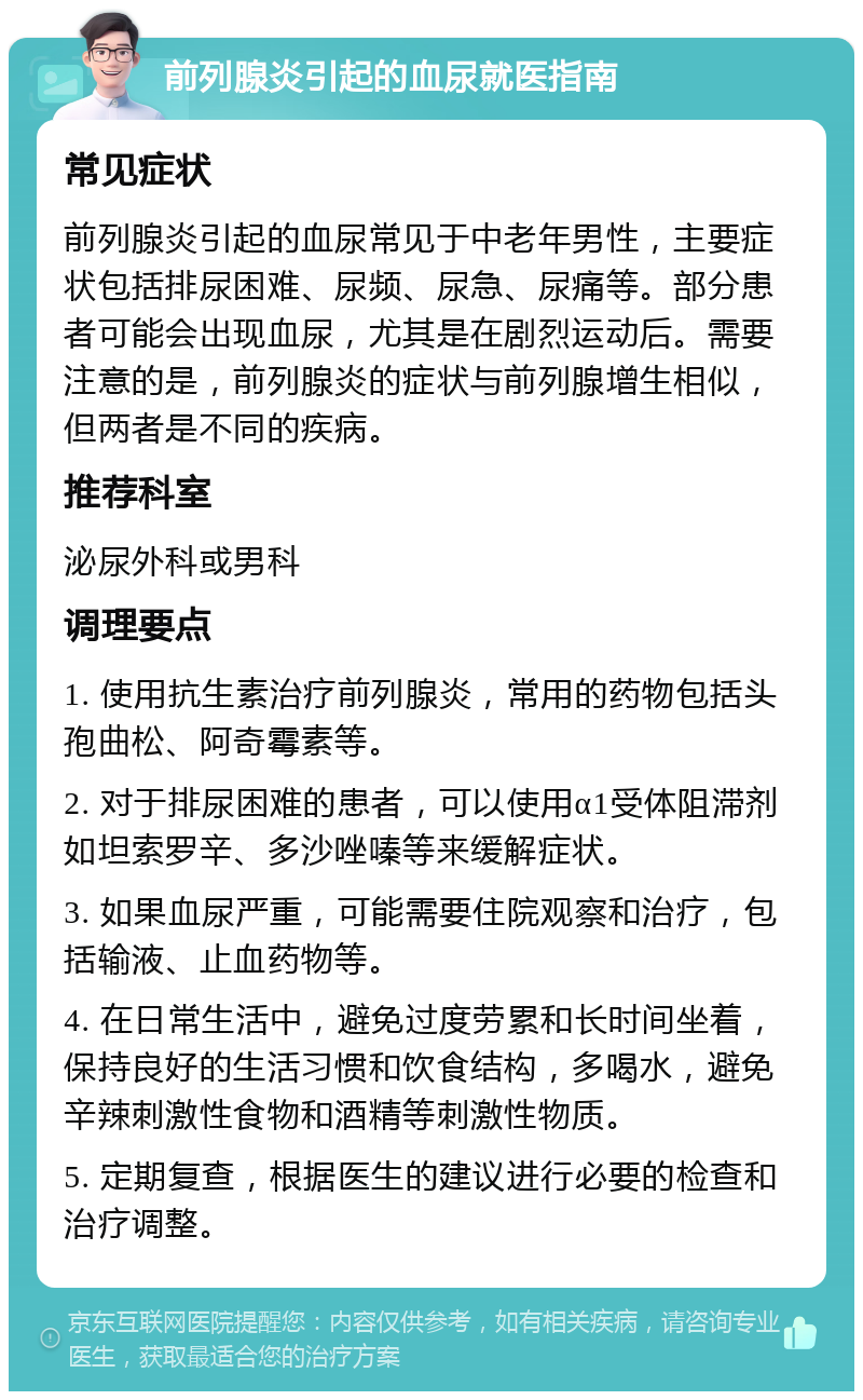 前列腺炎引起的血尿就医指南 常见症状 前列腺炎引起的血尿常见于中老年男性，主要症状包括排尿困难、尿频、尿急、尿痛等。部分患者可能会出现血尿，尤其是在剧烈运动后。需要注意的是，前列腺炎的症状与前列腺增生相似，但两者是不同的疾病。 推荐科室 泌尿外科或男科 调理要点 1. 使用抗生素治疗前列腺炎，常用的药物包括头孢曲松、阿奇霉素等。 2. 对于排尿困难的患者，可以使用α1受体阻滞剂如坦索罗辛、多沙唑嗪等来缓解症状。 3. 如果血尿严重，可能需要住院观察和治疗，包括输液、止血药物等。 4. 在日常生活中，避免过度劳累和长时间坐着，保持良好的生活习惯和饮食结构，多喝水，避免辛辣刺激性食物和酒精等刺激性物质。 5. 定期复查，根据医生的建议进行必要的检查和治疗调整。