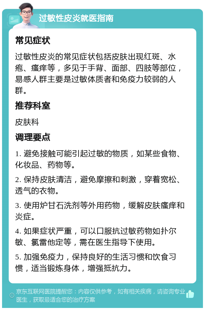 过敏性皮炎就医指南 常见症状 过敏性皮炎的常见症状包括皮肤出现红斑、水疱、瘙痒等，多见于手背、面部、四肢等部位，易感人群主要是过敏体质者和免疫力较弱的人群。 推荐科室 皮肤科 调理要点 1. 避免接触可能引起过敏的物质，如某些食物、化妆品、药物等。 2. 保持皮肤清洁，避免摩擦和刺激，穿着宽松、透气的衣物。 3. 使用炉甘石洗剂等外用药物，缓解皮肤瘙痒和炎症。 4. 如果症状严重，可以口服抗过敏药物如扑尔敏、氯雷他定等，需在医生指导下使用。 5. 加强免疫力，保持良好的生活习惯和饮食习惯，适当锻炼身体，增强抵抗力。