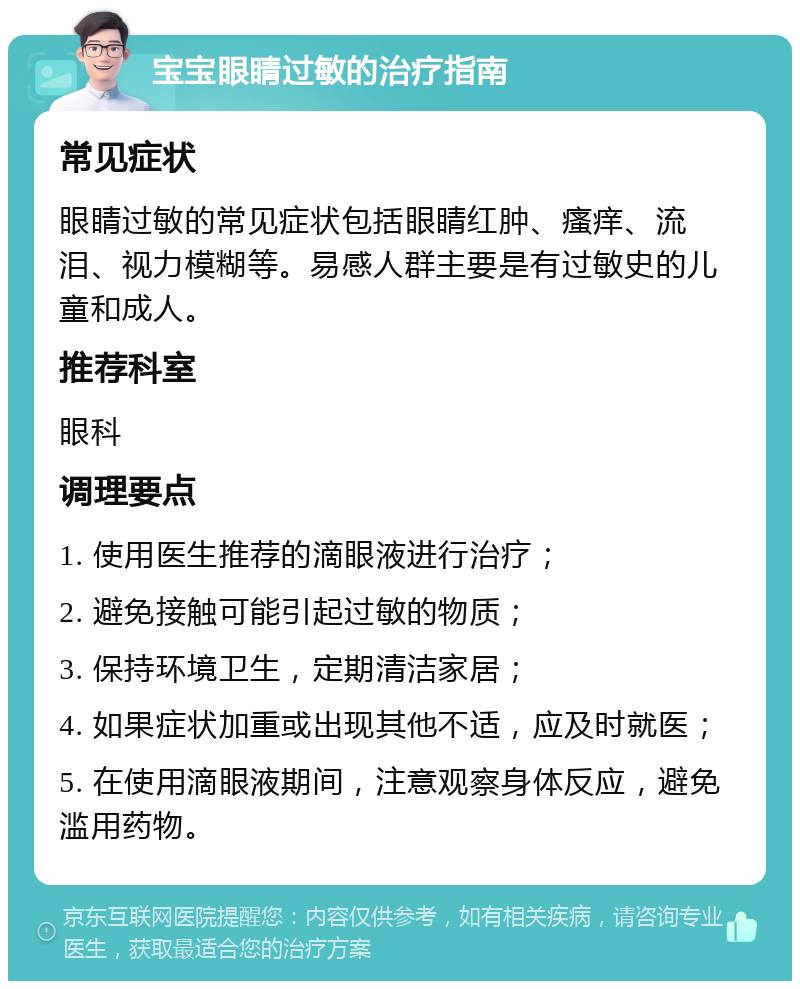 宝宝眼睛过敏的治疗指南 常见症状 眼睛过敏的常见症状包括眼睛红肿、瘙痒、流泪、视力模糊等。易感人群主要是有过敏史的儿童和成人。 推荐科室 眼科 调理要点 1. 使用医生推荐的滴眼液进行治疗； 2. 避免接触可能引起过敏的物质； 3. 保持环境卫生，定期清洁家居； 4. 如果症状加重或出现其他不适，应及时就医； 5. 在使用滴眼液期间，注意观察身体反应，避免滥用药物。