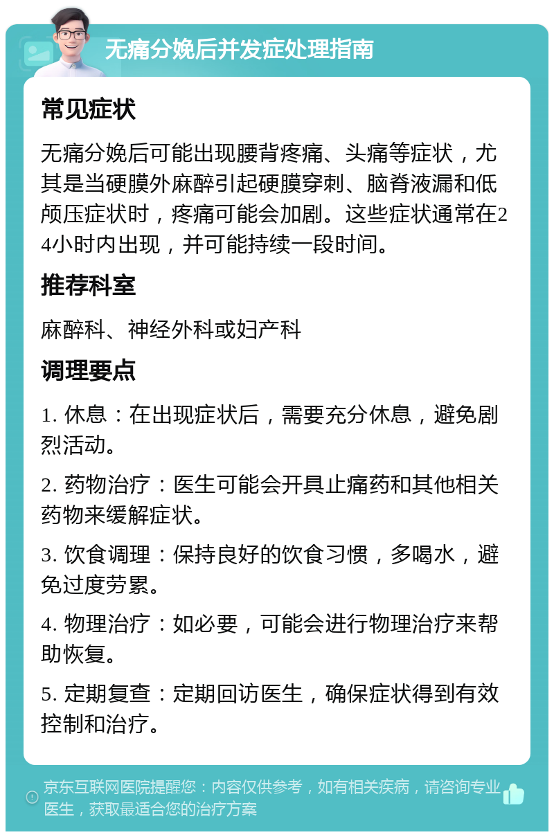 无痛分娩后并发症处理指南 常见症状 无痛分娩后可能出现腰背疼痛、头痛等症状，尤其是当硬膜外麻醉引起硬膜穿刺、脑脊液漏和低颅压症状时，疼痛可能会加剧。这些症状通常在24小时内出现，并可能持续一段时间。 推荐科室 麻醉科、神经外科或妇产科 调理要点 1. 休息：在出现症状后，需要充分休息，避免剧烈活动。 2. 药物治疗：医生可能会开具止痛药和其他相关药物来缓解症状。 3. 饮食调理：保持良好的饮食习惯，多喝水，避免过度劳累。 4. 物理治疗：如必要，可能会进行物理治疗来帮助恢复。 5. 定期复查：定期回访医生，确保症状得到有效控制和治疗。