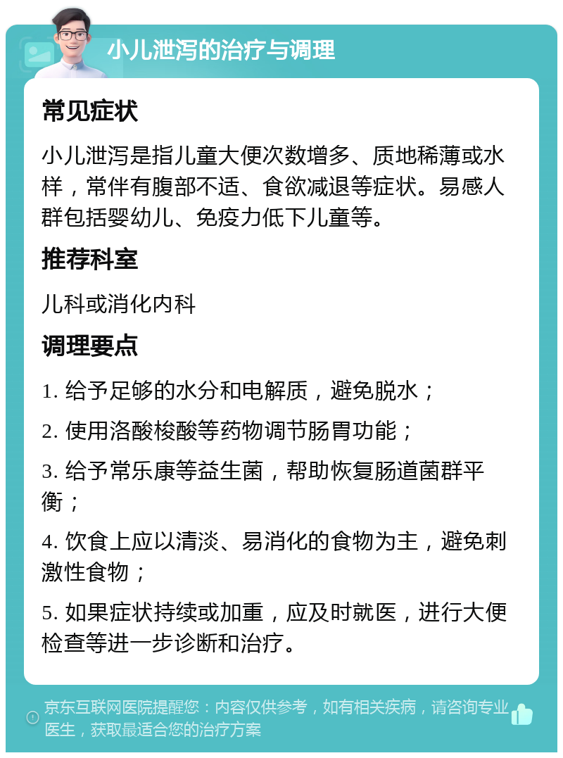 小儿泄泻的治疗与调理 常见症状 小儿泄泻是指儿童大便次数增多、质地稀薄或水样，常伴有腹部不适、食欲减退等症状。易感人群包括婴幼儿、免疫力低下儿童等。 推荐科室 儿科或消化内科 调理要点 1. 给予足够的水分和电解质，避免脱水； 2. 使用洛酸梭酸等药物调节肠胃功能； 3. 给予常乐康等益生菌，帮助恢复肠道菌群平衡； 4. 饮食上应以清淡、易消化的食物为主，避免刺激性食物； 5. 如果症状持续或加重，应及时就医，进行大便检查等进一步诊断和治疗。