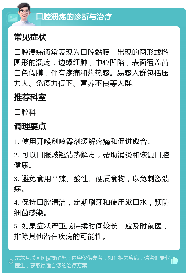 口腔溃疡的诊断与治疗 常见症状 口腔溃疡通常表现为口腔黏膜上出现的圆形或椭圆形的溃疡，边缘红肿，中心凹陷，表面覆盖黄白色假膜，伴有疼痛和灼热感。易感人群包括压力大、免疫力低下、营养不良等人群。 推荐科室 口腔科 调理要点 1. 使用开喉剑喷雾剂缓解疼痛和促进愈合。 2. 可以口服豉翘清热解毒，帮助消炎和恢复口腔健康。 3. 避免食用辛辣、酸性、硬质食物，以免刺激溃疡。 4. 保持口腔清洁，定期刷牙和使用漱口水，预防细菌感染。 5. 如果症状严重或持续时间较长，应及时就医，排除其他潜在疾病的可能性。