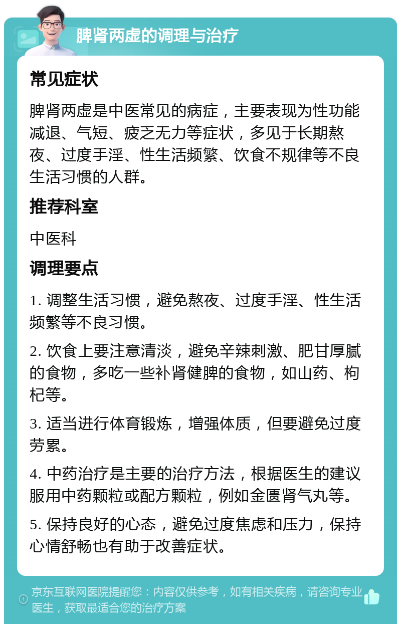 脾肾两虚的调理与治疗 常见症状 脾肾两虚是中医常见的病症，主要表现为性功能减退、气短、疲乏无力等症状，多见于长期熬夜、过度手淫、性生活频繁、饮食不规律等不良生活习惯的人群。 推荐科室 中医科 调理要点 1. 调整生活习惯，避免熬夜、过度手淫、性生活频繁等不良习惯。 2. 饮食上要注意清淡，避免辛辣刺激、肥甘厚腻的食物，多吃一些补肾健脾的食物，如山药、枸杞等。 3. 适当进行体育锻炼，增强体质，但要避免过度劳累。 4. 中药治疗是主要的治疗方法，根据医生的建议服用中药颗粒或配方颗粒，例如金匮肾气丸等。 5. 保持良好的心态，避免过度焦虑和压力，保持心情舒畅也有助于改善症状。